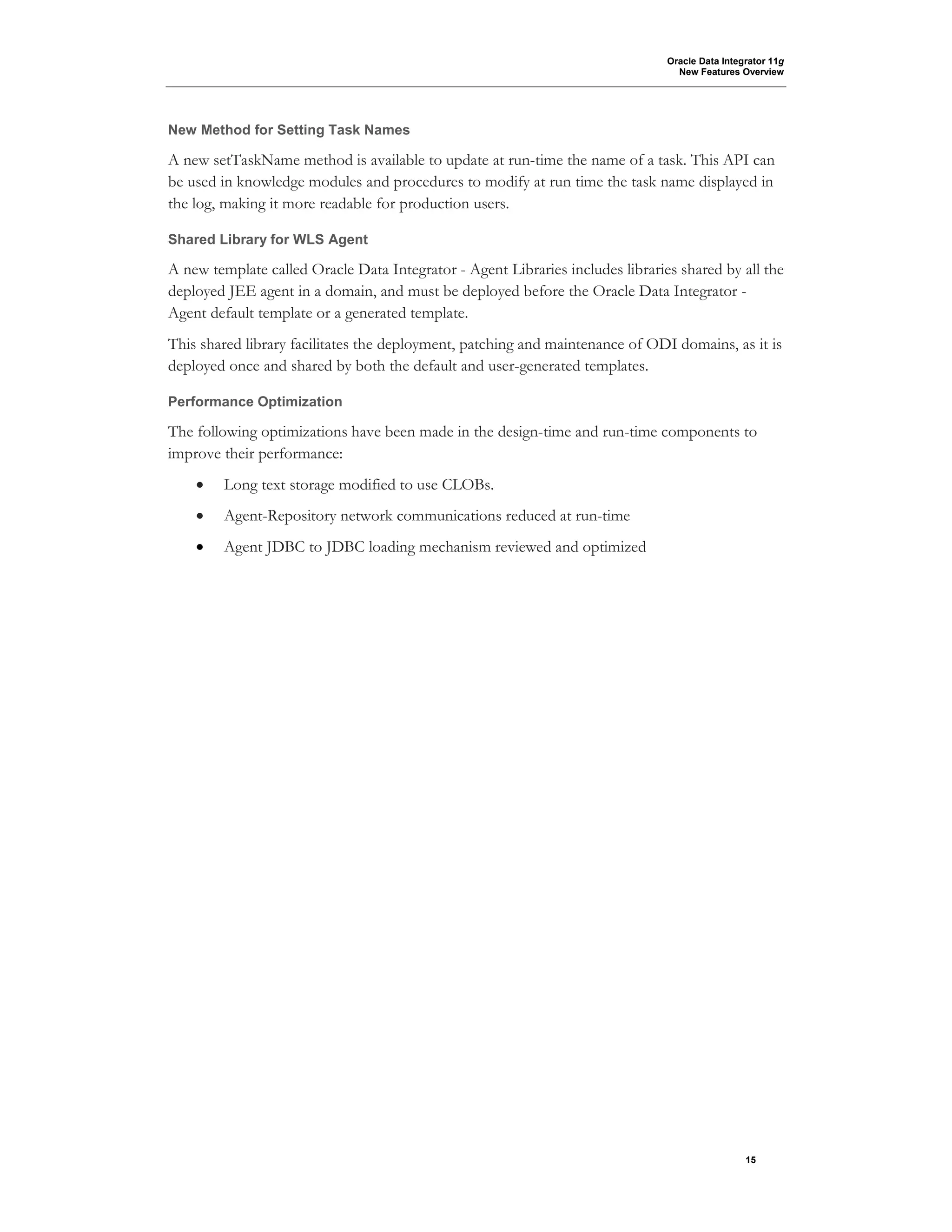 Oracle Data Integrator 11g
New Features Overview
15
New Method for Setting Task Names
A new setTaskName method is available to update at run-time the name of a task. This API can
be used in knowledge modules and procedures to modify at run time the task name displayed in
the log, making it more readable for production users.
Shared Library for WLS Agent
A new template called Oracle Data Integrator - Agent Libraries includes libraries shared by all the
deployed JEE agent in a domain, and must be deployed before the Oracle Data Integrator -
Agent default template or a generated template.
This shared library facilitates the deployment, patching and maintenance of ODI domains, as it is
deployed once and shared by both the default and user-generated templates.
Performance Optimization
The following optimizations have been made in the design-time and run-time components to
improve their performance:
• Long text storage modified to use CLOBs.
• Agent-Repository network communications reduced at run-time
• Agent JDBC to JDBC loading mechanism reviewed and optimized
 