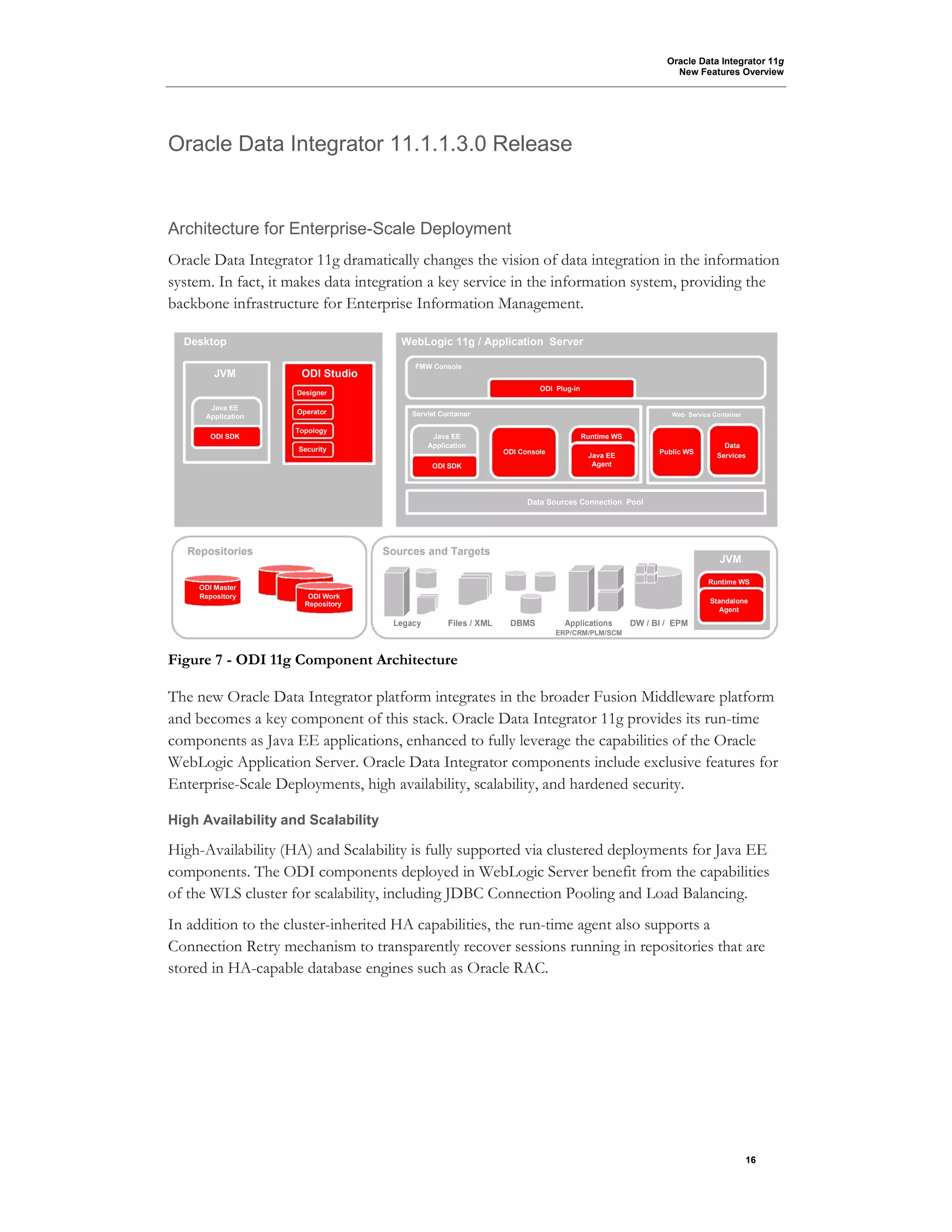 Oracle Data Integrator 11g
New Features Overview
16
Oracle Data Integrator 11.1.1.3.0 Release
Architecture for Enterprise-Scale Deployment
Oracle Data Integrator 11g dramatically changes the vision of data integration in the information
system. In fact, it makes data integration a key service in the information system, providing the
backbone infrastructure for Enterprise Information Management.
Desktop WebLogic 11g / Application Server
JVM ODI Studio
FMW Console
Designer
ODI Plug-in
Java EE
Operator Servlet Container Web Service ContainerApplication
ODI SDK
Topology
Java EE Runtime WS
Security
Application
ODI Console Public WS
Data
Java EE Services
ODI SDK Agent
Data Sources Connection Pool
Repositories Sources and Targets
JVM
ODI Master
Runtime WS
Repository ODI Work
StandaloneRepository
Agent
Legacy Files / XML DBMS Applications DW / BI / EPM
ERP/CRM/PLM/SCM
Figure 7 - ODI 11g Component Architecture
The new Oracle Data Integrator platform integrates in the broader Fusion Middleware platform
and becomes a key component of this stack. Oracle Data Integrator 11g provides its run-time
components as Java EE applications, enhanced to fully leverage the capabilities of the Oracle
WebLogic Application Server. Oracle Data Integrator components include exclusive features for
Enterprise-Scale Deployments, high availability, scalability, and hardened security.
High Availability and Scalability
High-Availability (HA) and Scalability is fully supported via clustered deployments for Java EE
components. The ODI components deployed in WebLogic Server benefit from the capabilities
of the WLS cluster for scalability, including JDBC Connection Pooling and Load Balancing.
In addition to the cluster-inherited HA capabilities, the run-time agent also supports a
Connection Retry mechanism to transparently recover sessions running in repositories that are
stored in HA-capable database engines such as Oracle RAC.
 
