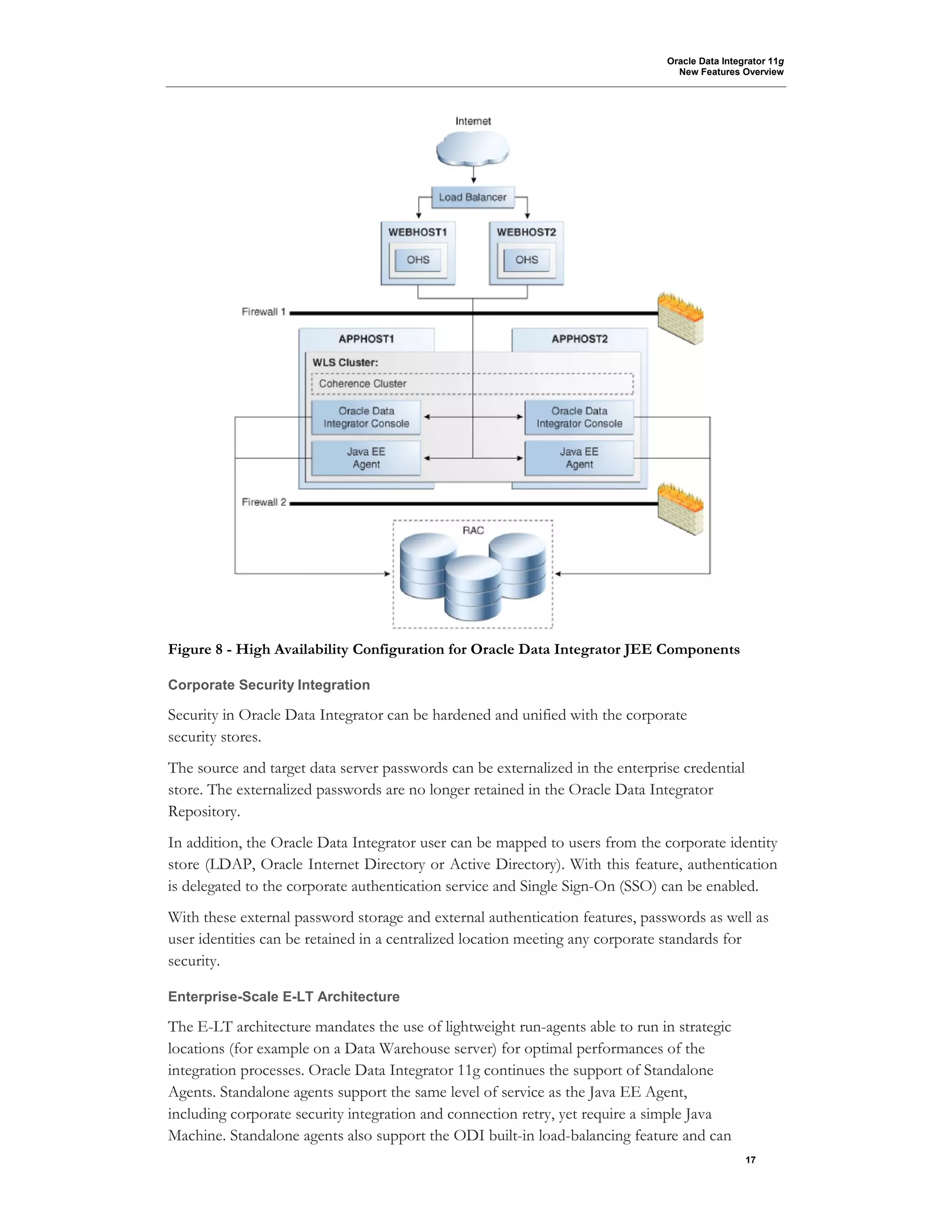 Oracle Data Integrator 11g
New Features Overview
17
Figure 8 - High Availability Configuration for Oracle Data Integrator JEE Components
Corporate Security Integration
Security in Oracle Data Integrator can be hardened and unified with the corporate
security stores.
The source and target data server passwords can be externalized in the enterprise credential
store. The externalized passwords are no longer retained in the Oracle Data Integrator
Repository.
In addition, the Oracle Data Integrator user can be mapped to users from the corporate identity
store (LDAP, Oracle Internet Directory or Active Directory). With this feature, authentication
is delegated to the corporate authentication service and Single Sign-On (SSO) can be enabled.
With these external password storage and external authentication features, passwords as well as
user identities can be retained in a centralized location meeting any corporate standards for
security.
Enterprise-Scale E-LT Architecture
The E-LT architecture mandates the use of lightweight run-agents able to run in strategic
locations (for example on a Data Warehouse server) for optimal performances of the
integration processes. Oracle Data Integrator 11g continues the support of Standalone
Agents. Standalone agents support the same level of service as the Java EE Agent,
including corporate security integration and connection retry, yet require a simple Java
Machine. Standalone agents also support the ODI built-in load-balancing feature and can
 