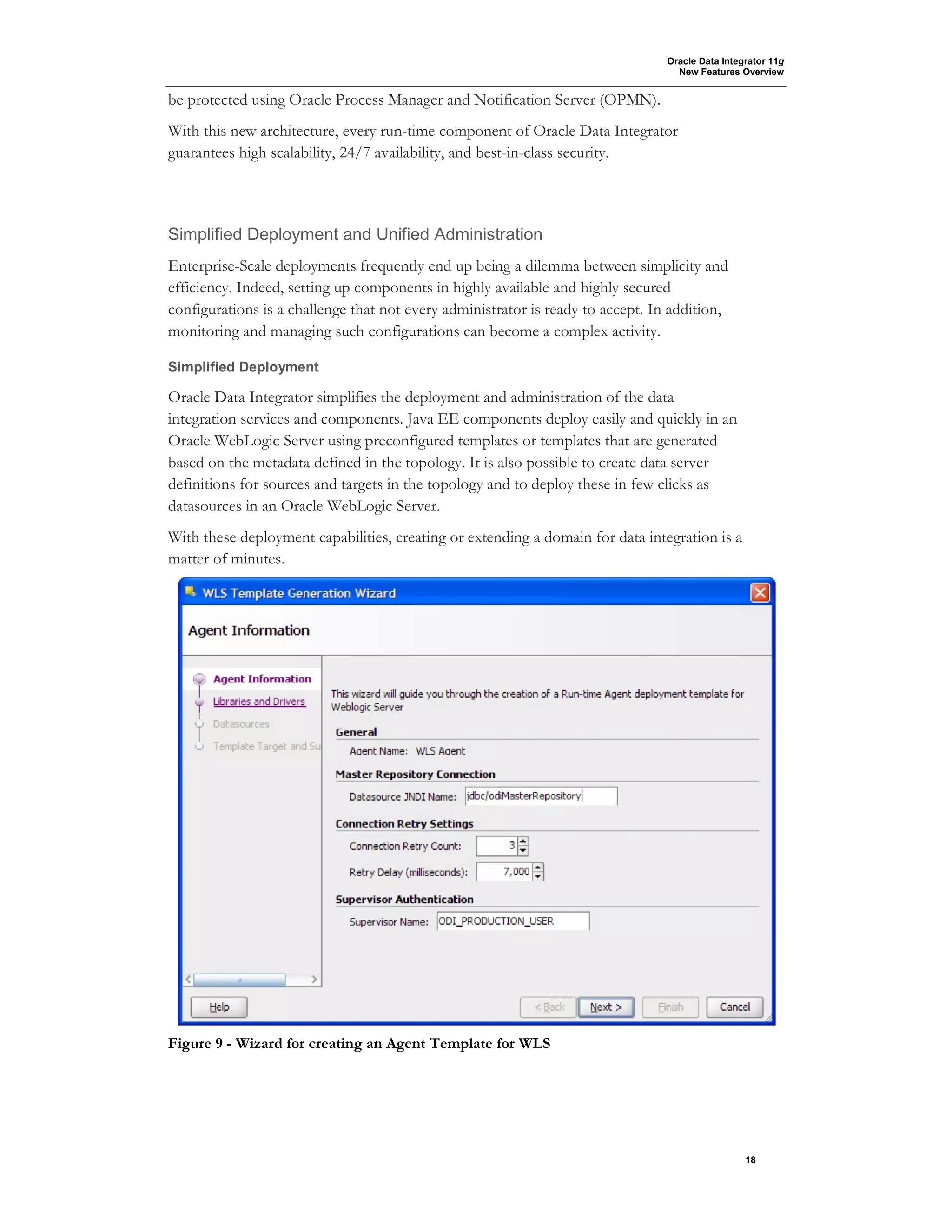 Oracle Data Integrator 11g
New Features Overview
18
be protected using Oracle Process Manager and Notification Server (OPMN).
With this new architecture, every run-time component of Oracle Data Integrator
guarantees high scalability, 24/7 availability, and best-in-class security.
Simplified Deployment and Unified Administration
Enterprise-Scale deployments frequently end up being a dilemma between simplicity and
efficiency. Indeed, setting up components in highly available and highly secured
configurations is a challenge that not every administrator is ready to accept. In addition,
monitoring and managing such configurations can become a complex activity.
Simplified Deployment
Oracle Data Integrator simplifies the deployment and administration of the data
integration services and components. Java EE components deploy easily and quickly in an
Oracle WebLogic Server using preconfigured templates or templates that are generated
based on the metadata defined in the topology. It is also possible to create data server
definitions for sources and targets in the topology and to deploy these in few clicks as
datasources in an Oracle WebLogic Server.
With these deployment capabilities, creating or extending a domain for data integration is a
matter of minutes.
Figure 9 - Wizard for creating an Agent Template for WLS
 