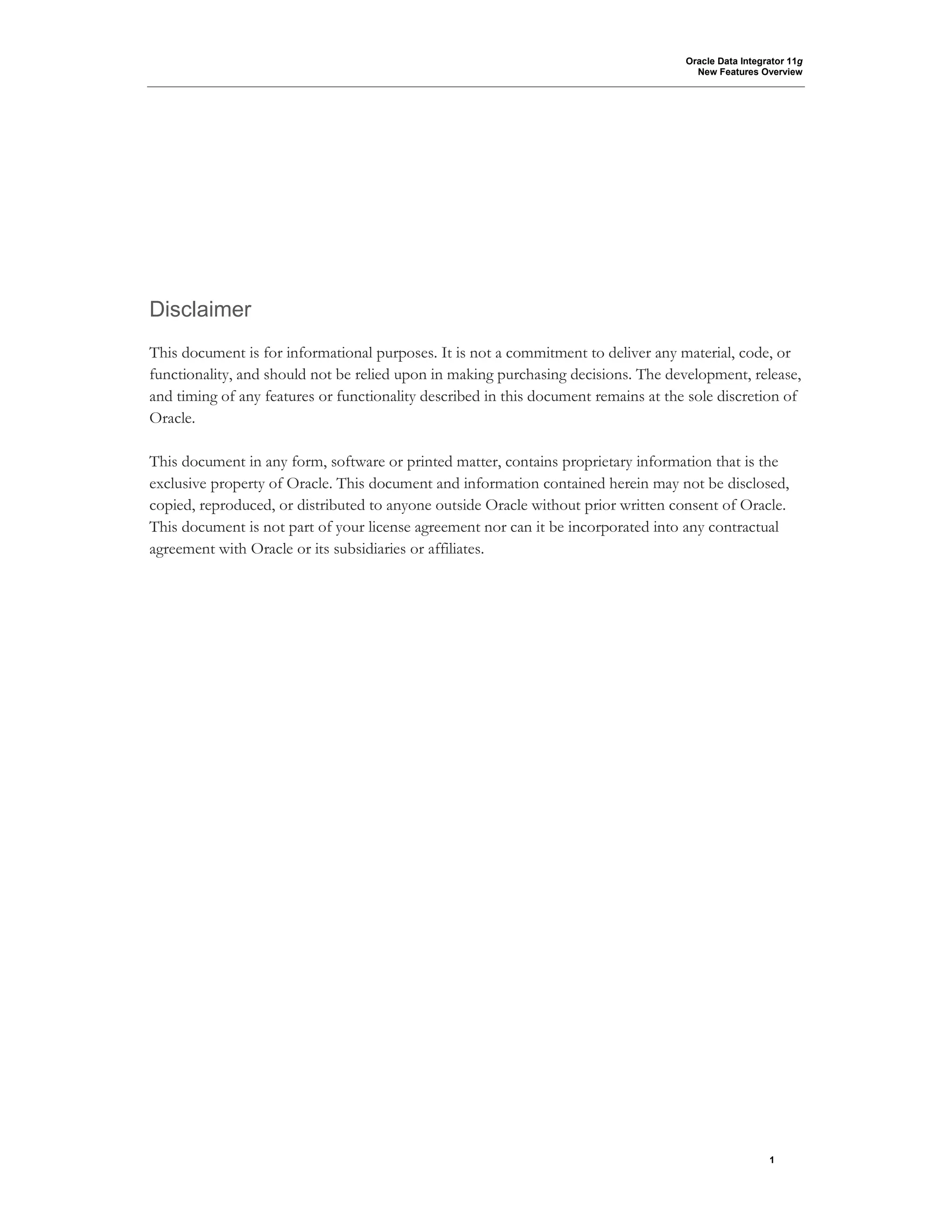 Oracle Data Integrator 11g
New Features Overview
1
Disclaimer
This document is for informational purposes. It is not a commitment to deliver any material, code, or
functionality, and should not be relied upon in making purchasing decisions. The development, release,
and timing of any features or functionality described in this document remains at the sole discretion of
Oracle.
This document in any form, software or printed matter, contains proprietary information that is the
exclusive property of Oracle. This document and information contained herein may not be disclosed,
copied, reproduced, or distributed to anyone outside Oracle without prior written consent of Oracle.
This document is not part of your license agreement nor can it be incorporated into any contractual
agreement with Oracle or its subsidiaries or affiliates.
 