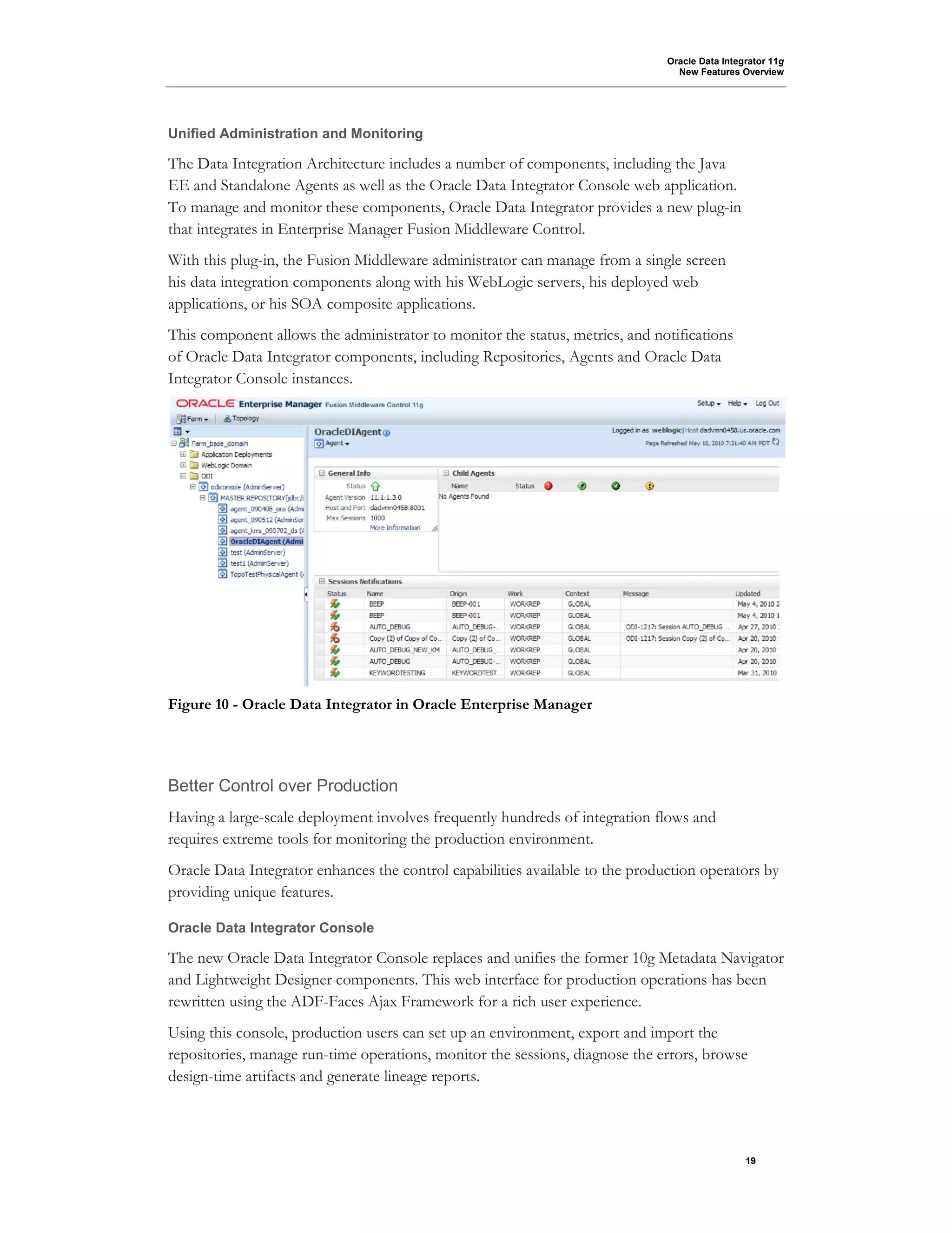 Oracle Data Integrator 11g
New Features Overview
19
Unified Administration and Monitoring
The Data Integration Architecture includes a number of components, including the Java
EE and Standalone Agents as well as the Oracle Data Integrator Console web application.
To manage and monitor these components, Oracle Data Integrator provides a new plug-in
that integrates in Enterprise Manager Fusion Middleware Control.
With this plug-in, the Fusion Middleware administrator can manage from a single screen
his data integration components along with his WebLogic servers, his deployed web
applications, or his SOA composite applications.
This component allows the administrator to monitor the status, metrics, and notifications
of Oracle Data Integrator components, including Repositories, Agents and Oracle Data
Integrator Console instances.
Figure 10 - Oracle Data Integrator in Oracle Enterprise Manager
Better Control over Production
Having a large-scale deployment involves frequently hundreds of integration flows and
requires extreme tools for monitoring the production environment.
Oracle Data Integrator enhances the control capabilities available to the production operators by
providing unique features.
Oracle Data Integrator Console
The new Oracle Data Integrator Console replaces and unifies the former 10g Metadata Navigator
and Lightweight Designer components. This web interface for production operations has been
rewritten using the ADF-Faces Ajax Framework for a rich user experience.
Using this console, production users can set up an environment, export and import the
repositories, manage run-time operations, monitor the sessions, diagnose the errors, browse
design-time artifacts and generate lineage reports.
 