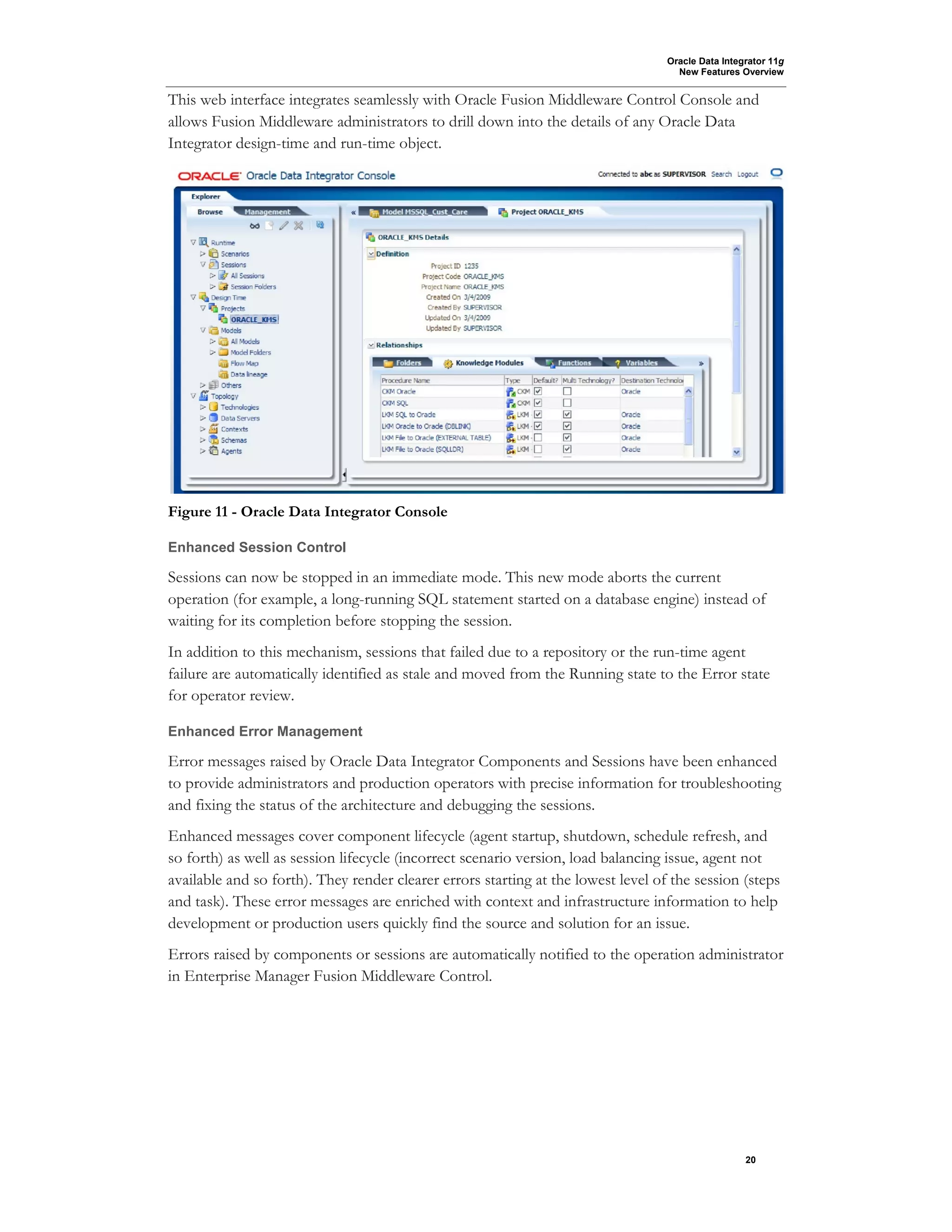 Oracle Data Integrator 11g
New Features Overview
20
This web interface integrates seamlessly with Oracle Fusion Middleware Control Console and
allows Fusion Middleware administrators to drill down into the details of any Oracle Data
Integrator design-time and run-time object.
Figure 11 - Oracle Data Integrator Console
Enhanced Session Control
Sessions can now be stopped in an immediate mode. This new mode aborts the current
operation (for example, a long-running SQL statement started on a database engine) instead of
waiting for its completion before stopping the session.
In addition to this mechanism, sessions that failed due to a repository or the run-time agent
failure are automatically identified as stale and moved from the Running state to the Error state
for operator review.
Enhanced Error Management
Error messages raised by Oracle Data Integrator Components and Sessions have been enhanced
to provide administrators and production operators with precise information for troubleshooting
and fixing the status of the architecture and debugging the sessions.
Enhanced messages cover component lifecycle (agent startup, shutdown, schedule refresh, and
so forth) as well as session lifecycle (incorrect scenario version, load balancing issue, agent not
available and so forth). They render clearer errors starting at the lowest level of the session (steps
and task). These error messages are enriched with context and infrastructure information to help
development or production users quickly find the source and solution for an issue.
Errors raised by components or sessions are automatically notified to the operation administrator
in Enterprise Manager Fusion Middleware Control.
 