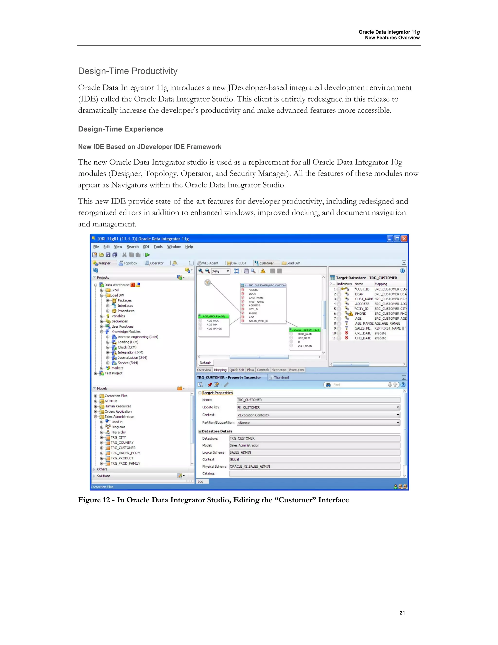 Oracle Data Integrator 11g
New Features Overview
21
Design-Time Productivity
Oracle Data Integrator 11g introduces a new JDeveloper-based integrated development environment
(IDE) called the Oracle Data Integrator Studio. This client is entirely redesigned in this release to
dramatically increase the developer’s productivity and make advanced features more accessible.
Design-Time Experience
New IDE Based on JDeveloper IDE Framework
The new Oracle Data Integrator studio is used as a replacement for all Oracle Data Integrator 10g
modules (Designer, Topology, Operator, and Security Manager). All the features of these modules now
appear as Navigators within the Oracle Data Integrator Studio.
This new IDE provide state-of-the-art features for developer productivity, including redesigned and
reorganized editors in addition to enhanced windows, improved docking, and document navigation
and management.
Figure 12 - In Oracle Data Integrator Studio, Editing the “Customer” Interface
 