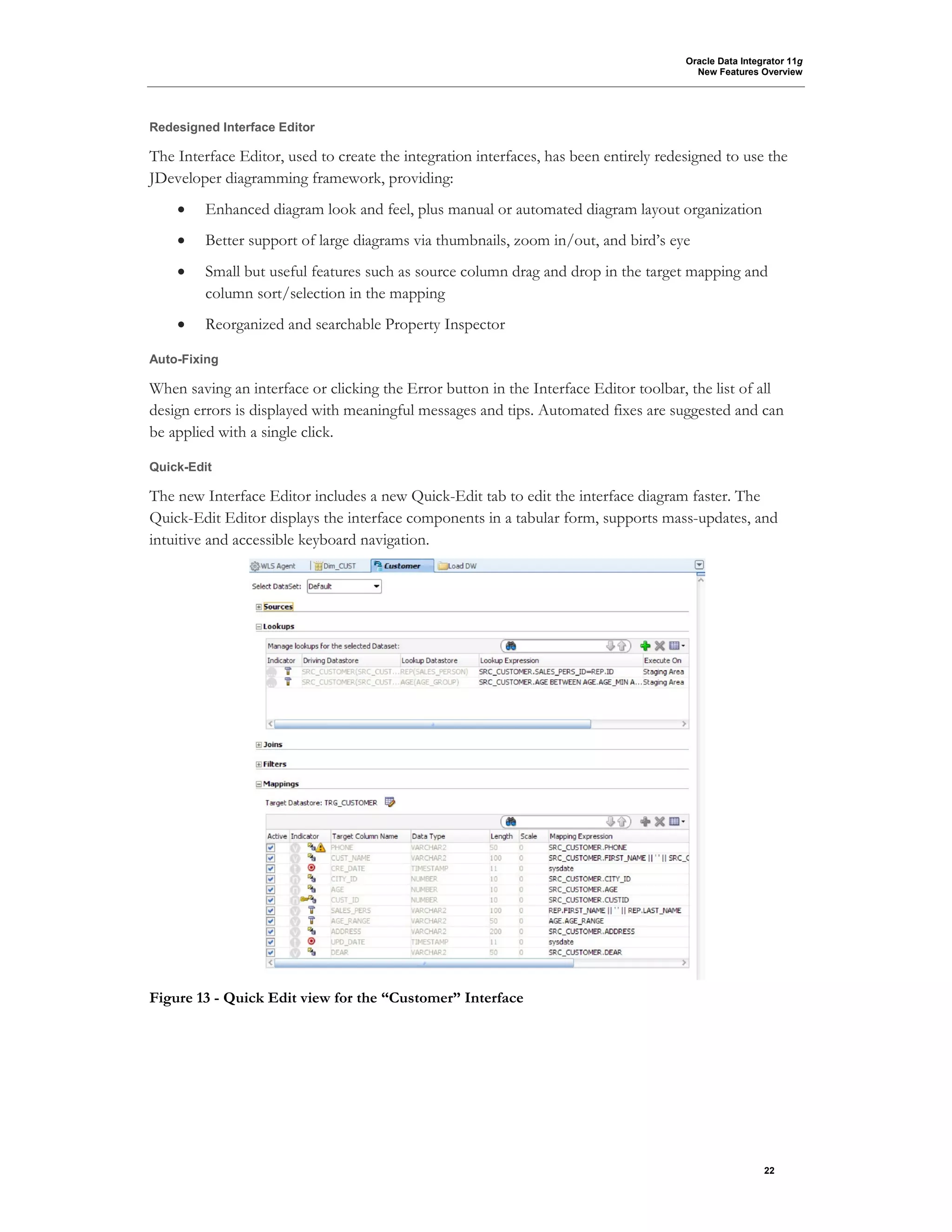 Oracle Data Integrator 11g
New Features Overview
22
Redesigned Interface Editor
The Interface Editor, used to create the integration interfaces, has been entirely redesigned to use the
JDeveloper diagramming framework, providing:
• Enhanced diagram look and feel, plus manual or automated diagram layout organization
• Better support of large diagrams via thumbnails, zoom in/out, and bird’s eye
• Small but useful features such as source column drag and drop in the target mapping and
column sort/selection in the mapping
• Reorganized and searchable Property Inspector
Auto-Fixing
When saving an interface or clicking the Error button in the Interface Editor toolbar, the list of all
design errors is displayed with meaningful messages and tips. Automated fixes are suggested and can
be applied with a single click.
Quick-Edit
The new Interface Editor includes a new Quick-Edit tab to edit the interface diagram faster. The
Quick-Edit Editor displays the interface components in a tabular form, supports mass-updates, and
intuitive and accessible keyboard navigation.
Figure 13 - Quick Edit view for the “Customer” Interface
 