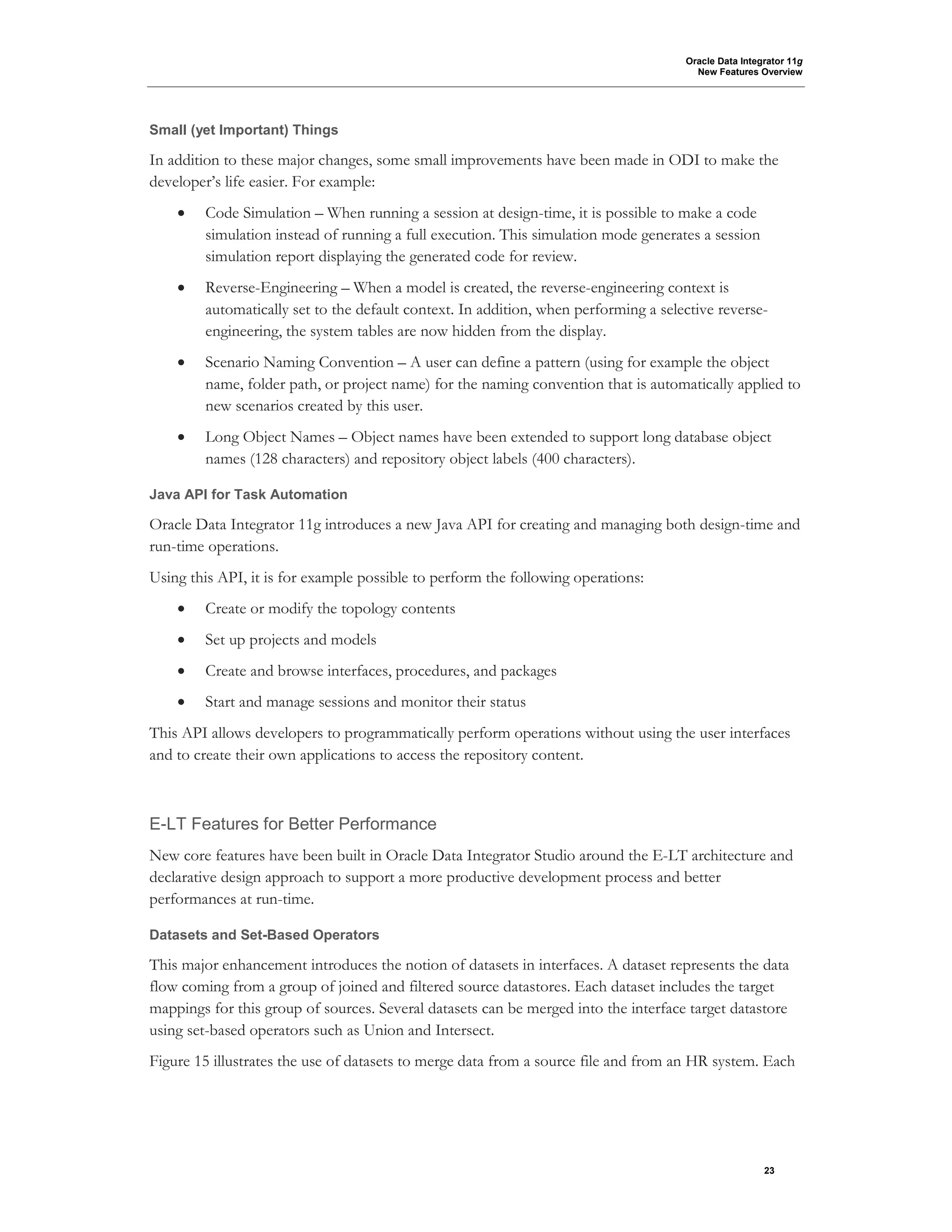 Oracle Data Integrator 11g
New Features Overview
23
Small (yet Important) Things
In addition to these major changes, some small improvements have been made in ODI to make the
developer’s life easier. For example:
• Code Simulation – When running a session at design-time, it is possible to make a code
simulation instead of running a full execution. This simulation mode generates a session
simulation report displaying the generated code for review.
• Reverse-Engineering – When a model is created, the reverse-engineering context is
automatically set to the default context. In addition, when performing a selective reverse-
engineering, the system tables are now hidden from the display.
• Scenario Naming Convention – A user can define a pattern (using for example the object
name, folder path, or project name) for the naming convention that is automatically applied to
new scenarios created by this user.
• Long Object Names – Object names have been extended to support long database object
names (128 characters) and repository object labels (400 characters).
Java API for Task Automation
Oracle Data Integrator 11g introduces a new Java API for creating and managing both design-time and
run-time operations.
Using this API, it is for example possible to perform the following operations:
• Create or modify the topology contents
• Set up projects and models
• Create and browse interfaces, procedures, and packages
• Start and manage sessions and monitor their status
This API allows developers to programmatically perform operations without using the user interfaces
and to create their own applications to access the repository content.
E-LT Features for Better Performance
New core features have been built in Oracle Data Integrator Studio around the E-LT architecture and
declarative design approach to support a more productive development process and better
performances at run-time.
Datasets and Set-Based Operators
This major enhancement introduces the notion of datasets in interfaces. A dataset represents the data
flow coming from a group of joined and filtered source datastores. Each dataset includes the target
mappings for this group of sources. Several datasets can be merged into the interface target datastore
using set-based operators such as Union and Intersect.
Figure 15 illustrates the use of datasets to merge data from a source file and from an HR system. Each
 