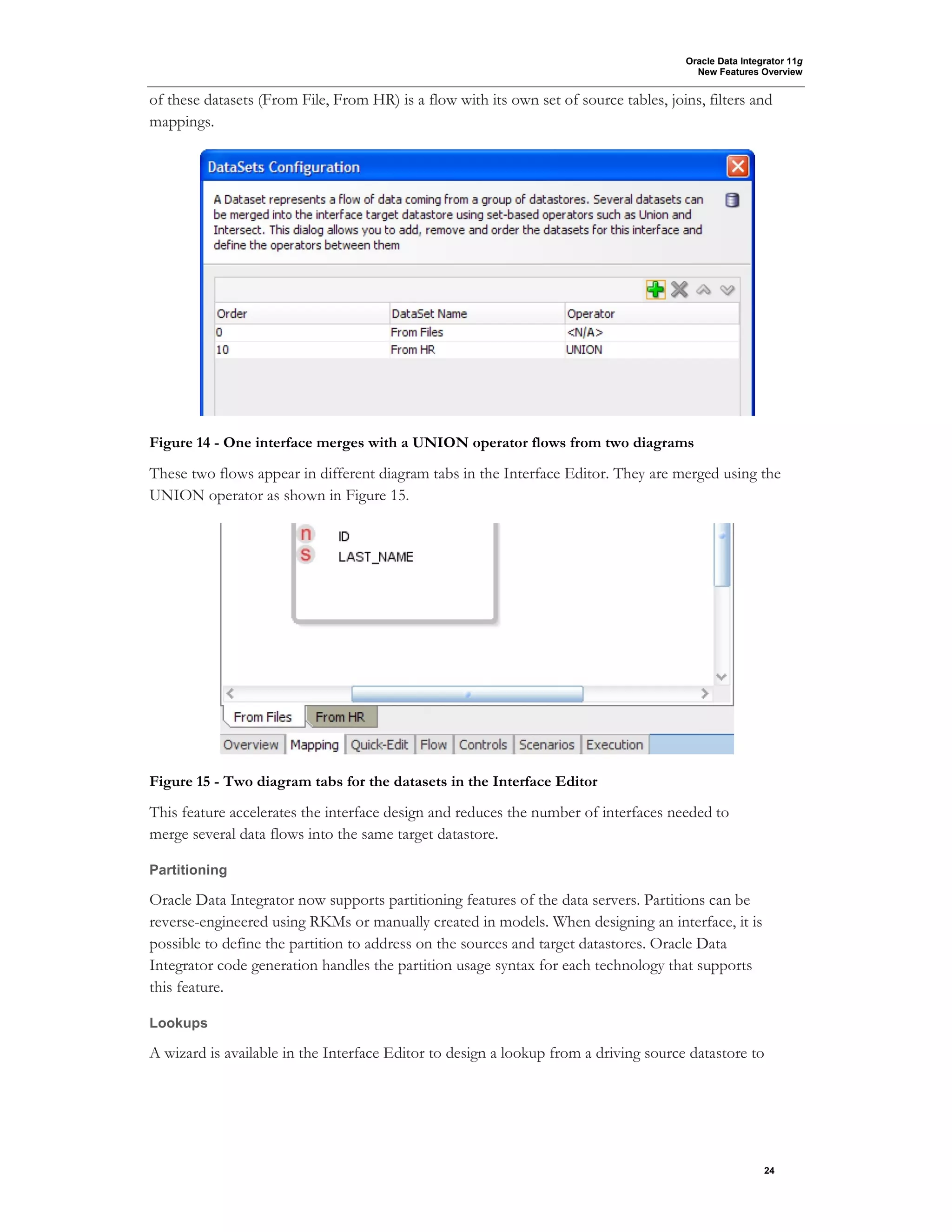 Oracle Data Integrator 11g
New Features Overview
24
of these datasets (From File, From HR) is a flow with its own set of source tables, joins, filters and
mappings.
Figure 14 - One interface merges with a UNION operator flows from two diagrams
These two flows appear in different diagram tabs in the Interface Editor. They are merged using the
UNION operator as shown in Figure 15.
Figure 15 - Two diagram tabs for the datasets in the Interface Editor
This feature accelerates the interface design and reduces the number of interfaces needed to
merge several data flows into the same target datastore.
Partitioning
Oracle Data Integrator now supports partitioning features of the data servers. Partitions can be
reverse-engineered using RKMs or manually created in models. When designing an interface, it is
possible to define the partition to address on the sources and target datastores. Oracle Data
Integrator code generation handles the partition usage syntax for each technology that supports
this feature.
Lookups
A wizard is available in the Interface Editor to design a lookup from a driving source datastore to
 