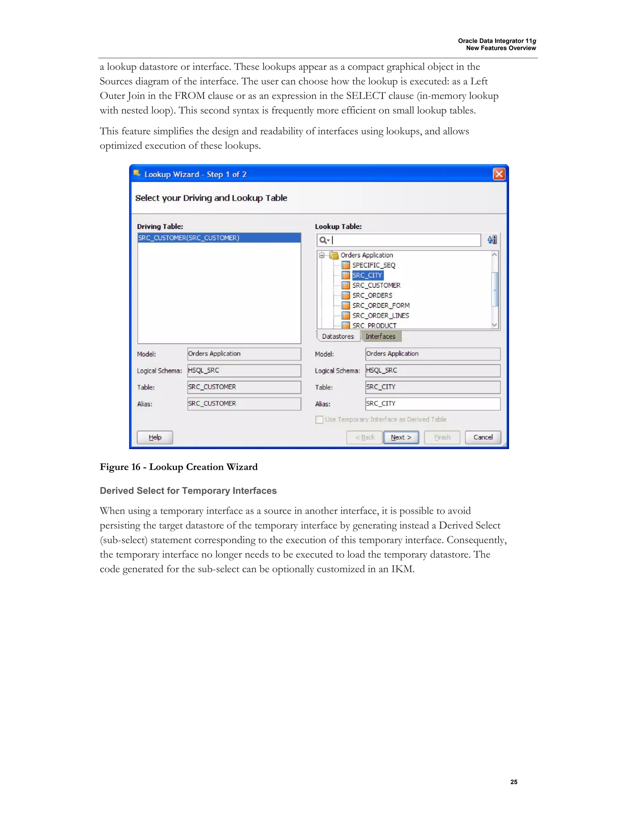 Oracle Data Integrator 11g
New Features Overview
25
a lookup datastore or interface. These lookups appear as a compact graphical object in the
Sources diagram of the interface. The user can choose how the lookup is executed: as a Left
Outer Join in the FROM clause or as an expression in the SELECT clause (in-memory lookup
with nested loop). This second syntax is frequently more efficient on small lookup tables.
This feature simplifies the design and readability of interfaces using lookups, and allows
optimized execution of these lookups.
Figure 16 - Lookup Creation Wizard
Derived Select for Temporary Interfaces
When using a temporary interface as a source in another interface, it is possible to avoid
persisting the target datastore of the temporary interface by generating instead a Derived Select
(sub-select) statement corresponding to the execution of this temporary interface. Consequently,
the temporary interface no longer needs to be executed to load the temporary datastore. The
code generated for the sub-select can be optionally customized in an IKM.
 