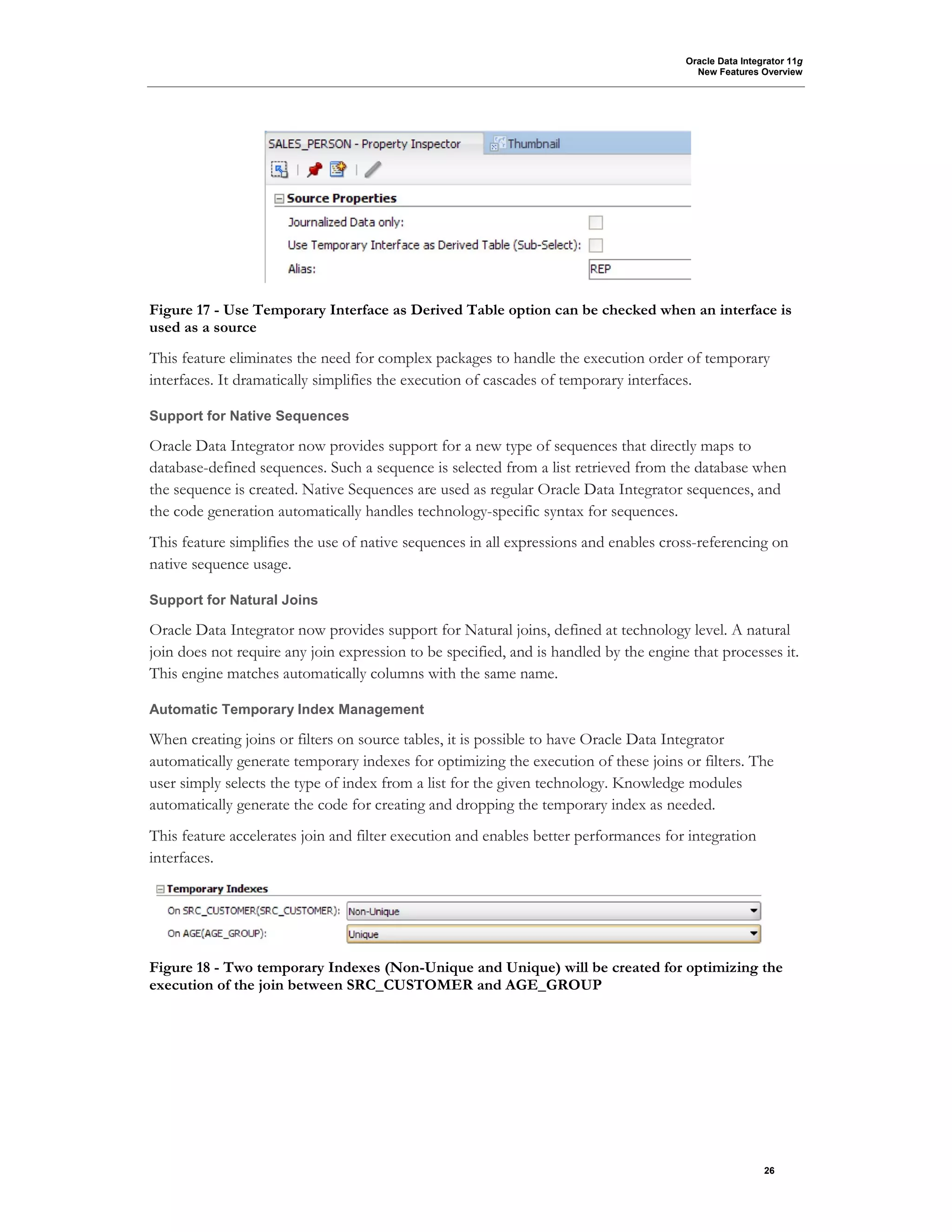 Oracle Data Integrator 11g
New Features Overview
26
Figure 17 - Use Temporary Interface as Derived Table option can be checked when an interface is
used as a source
This feature eliminates the need for complex packages to handle the execution order of temporary
interfaces. It dramatically simplifies the execution of cascades of temporary interfaces.
Support for Native Sequences
Oracle Data Integrator now provides support for a new type of sequences that directly maps to
database-defined sequences. Such a sequence is selected from a list retrieved from the database when
the sequence is created. Native Sequences are used as regular Oracle Data Integrator sequences, and
the code generation automatically handles technology-specific syntax for sequences.
This feature simplifies the use of native sequences in all expressions and enables cross-referencing on
native sequence usage.
Support for Natural Joins
Oracle Data Integrator now provides support for Natural joins, defined at technology level. A natural
join does not require any join expression to be specified, and is handled by the engine that processes it.
This engine matches automatically columns with the same name.
Automatic Temporary Index Management
When creating joins or filters on source tables, it is possible to have Oracle Data Integrator
automatically generate temporary indexes for optimizing the execution of these joins or filters. The
user simply selects the type of index from a list for the given technology. Knowledge modules
automatically generate the code for creating and dropping the temporary index as needed.
This feature accelerates join and filter execution and enables better performances for integration
interfaces.
Figure 18 - Two temporary Indexes (Non-Unique and Unique) will be created for optimizing the
execution of the join between SRC_CUSTOMER and AGE_GROUP
 