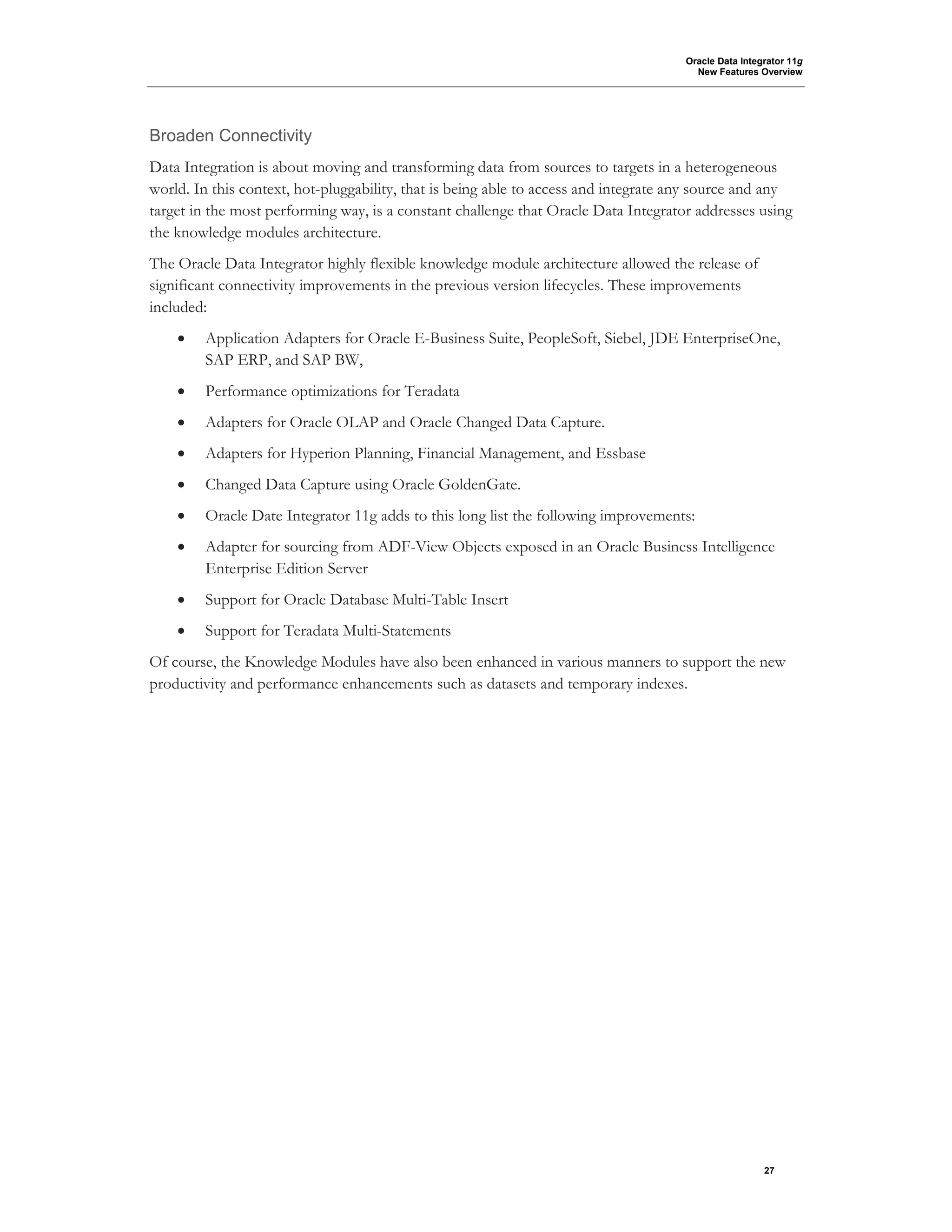 Oracle Data Integrator 11g
New Features Overview
27
Broaden Connectivity
Data Integration is about moving and transforming data from sources to targets in a heterogeneous
world. In this context, hot-pluggability, that is being able to access and integrate any source and any
target in the most performing way, is a constant challenge that Oracle Data Integrator addresses using
the knowledge modules architecture.
The Oracle Data Integrator highly flexible knowledge module architecture allowed the release of
significant connectivity improvements in the previous version lifecycles. These improvements
included:
• Application Adapters for Oracle E-Business Suite, PeopleSoft, Siebel, JDE EnterpriseOne,
SAP ERP, and SAP BW,
• Performance optimizations for Teradata
• Adapters for Oracle OLAP and Oracle Changed Data Capture.
• Adapters for Hyperion Planning, Financial Management, and Essbase
• Changed Data Capture using Oracle GoldenGate.
• Oracle Date Integrator 11g adds to this long list the following improvements:
• Adapter for sourcing from ADF-View Objects exposed in an Oracle Business Intelligence
Enterprise Edition Server
• Support for Oracle Database Multi-Table Insert
• Support for Teradata Multi-Statements
Of course, the Knowledge Modules have also been enhanced in various manners to support the new
productivity and performance enhancements such as datasets and temporary indexes.
 