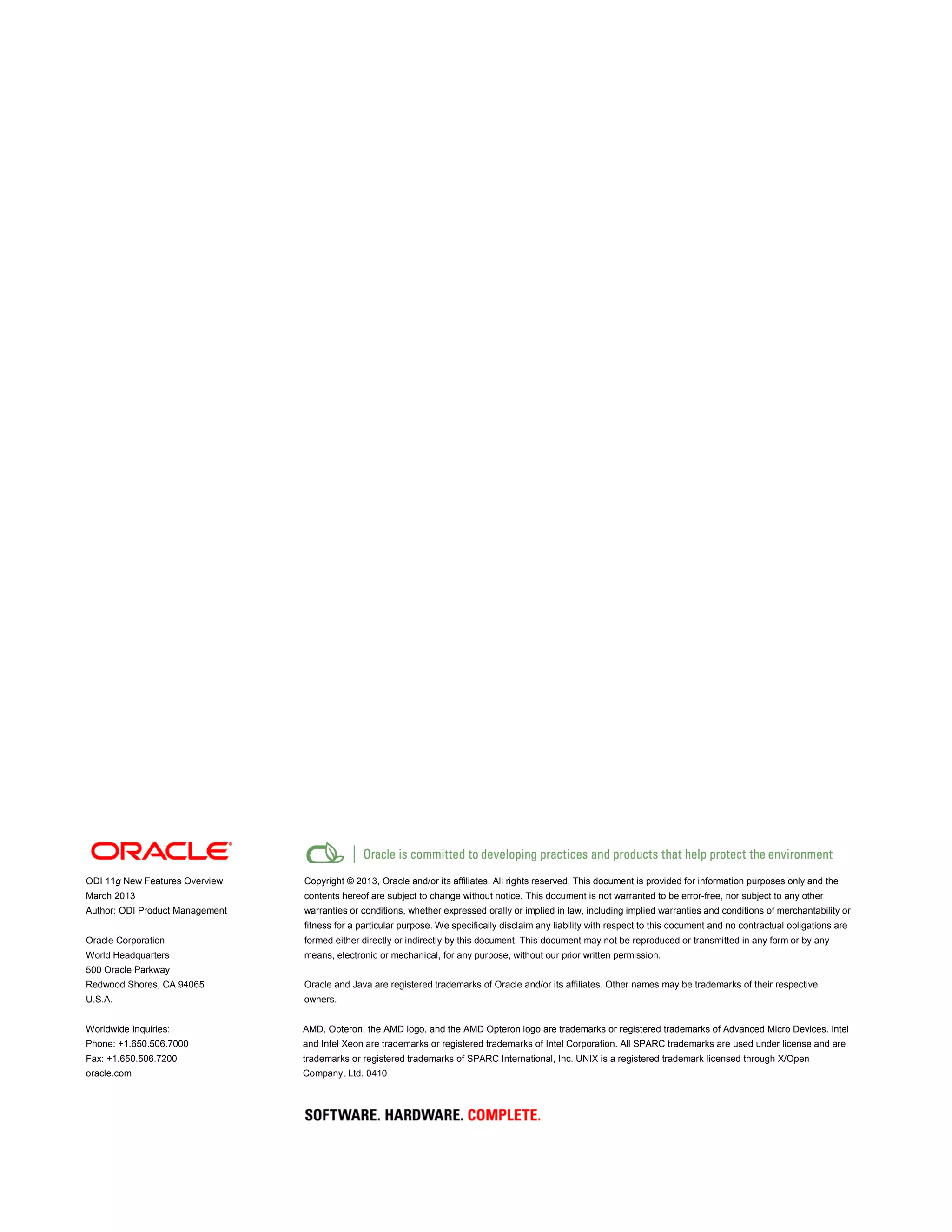 ODI 11g New Features Overview
March 2013
Author: ODI Product Management
Oracle Corporation
World Headquarters
500 Oracle Parkway
Redwood Shores, CA 94065
U.S.A.
Worldwide Inquiries:
Phone: +1.650.506.7000
Fax: +1.650.506.7200
oracle.com
Copyright © 2013, Oracle and/or its affiliates. All rights reserved. This document is provided for information purposes only and the
contents hereof are subject to change without notice. This document is not warranted to be error-free, nor subject to any other
warranties or conditions, whether expressed orally or implied in law, including implied warranties and conditions of merchantability or
fitness for a particular purpose. We specifically disclaim any liability with respect to this document and no contractual obligations are
formed either directly or indirectly by this document. This document may not be reproduced or transmitted in any form or by any
means, electronic or mechanical, for any purpose, without our prior written permission.
Oracle and Java are registered trademarks of Oracle and/or its affiliates. Other names may be trademarks of their respective
owners.
AMD, Opteron, the AMD logo, and the AMD Opteron logo are trademarks or registered trademarks of Advanced Micro Devices. Intel
and Intel Xeon are trademarks or registered trademarks of Intel Corporation. All SPARC trademarks are used under license and are
trademarks or registered trademarks of SPARC International, Inc. UNIX is a registered trademark licensed through X/Open
Company, Ltd. 0410
 