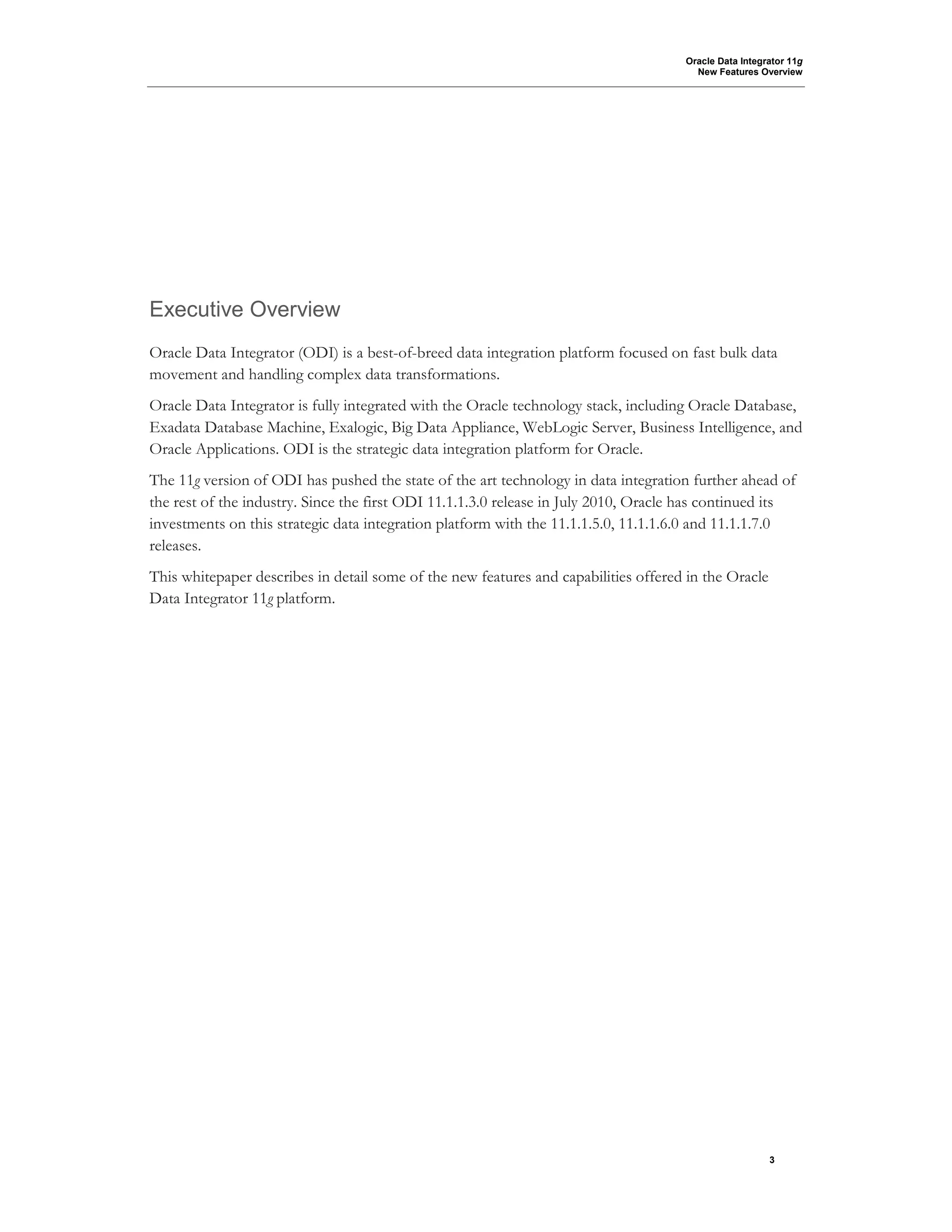 Oracle Data Integrator 11g
New Features Overview
3
Executive Overview
Oracle Data Integrator (ODI) is a best-of-breed data integration platform focused on fast bulk data
movement and handling complex data transformations.
Oracle Data Integrator is fully integrated with the Oracle technology stack, including Oracle Database,
Exadata Database Machine, Exalogic, Big Data Appliance, WebLogic Server, Business Intelligence, and
Oracle Applications. ODI is the strategic data integration platform for Oracle.
The 11g version of ODI has pushed the state of the art technology in data integration further ahead of
the rest of the industry. Since the first ODI 11.1.1.3.0 release in July 2010, Oracle has continued its
investments on this strategic data integration platform with the 11.1.1.5.0, 11.1.1.6.0 and 11.1.1.7.0
releases.
This whitepaper describes in detail some of the new features and capabilities offered in the Oracle
Data Integrator 11g platform.
 