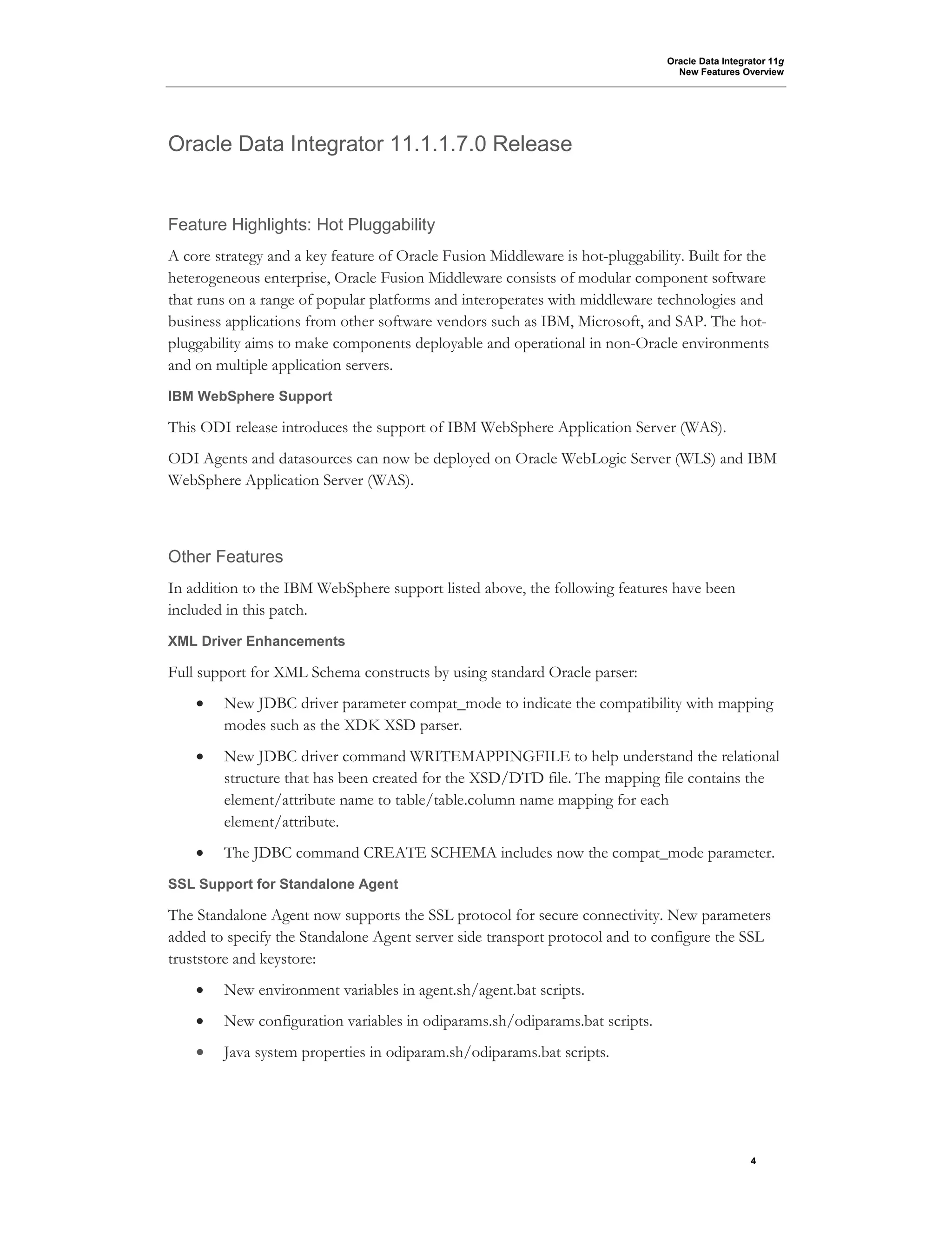 Oracle Data Integrator 11g
New Features Overview
4
Oracle Data Integrator 11.1.1.7.0 Release
Feature Highlights: Hot Pluggability
A core strategy and a key feature of Oracle Fusion Middleware is hot-pluggability. Built for the
heterogeneous enterprise, Oracle Fusion Middleware consists of modular component software
that runs on a range of popular platforms and interoperates with middleware technologies and
business applications from other software vendors such as IBM, Microsoft, and SAP. The hot-
pluggability aims to make components deployable and operational in non-Oracle environments
and on multiple application servers.
IBM WebSphere Support
This ODI release introduces the support of IBM WebSphere Application Server (WAS).
ODI Agents and datasources can now be deployed on Oracle WebLogic Server (WLS) and IBM
WebSphere Application Server (WAS).
Other Features
In addition to the IBM WebSphere support listed above, the following features have been
included in this patch.
XML Driver Enhancements
Full support for XML Schema constructs by using standard Oracle parser:
• New JDBC driver parameter compat_mode to indicate the compatibility with mapping
modes such as the XDK XSD parser.
• New JDBC driver command WRITEMAPPINGFILE to help understand the relational
structure that has been created for the XSD/DTD file. The mapping file contains the
element/attribute name to table/table.column name mapping for each
element/attribute.
• The JDBC command CREATE SCHEMA includes now the compat_mode parameter.
SSL Support for Standalone Agent
The Standalone Agent now supports the SSL protocol for secure connectivity. New parameters
added to specify the Standalone Agent server side transport protocol and to configure the SSL
truststore and keystore:
• New environment variables in agent.sh/agent.bat scripts.
• New configuration variables in odiparams.sh/odiparams.bat scripts.
• Java system properties in odiparam.sh/odiparams.bat scripts.
 