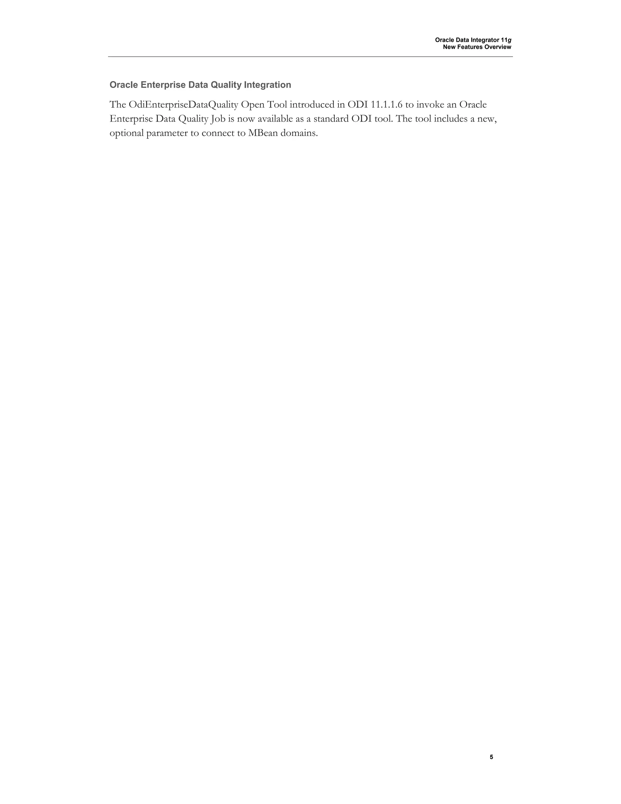 Oracle Data Integrator 11g
New Features Overview
5
Oracle Enterprise Data Quality Integration
The OdiEnterpriseDataQuality Open Tool introduced in ODI 11.1.1.6 to invoke an Oracle
Enterprise Data Quality Job is now available as a standard ODI tool. The tool includes a new,
optional parameter to connect to MBean domains.
 