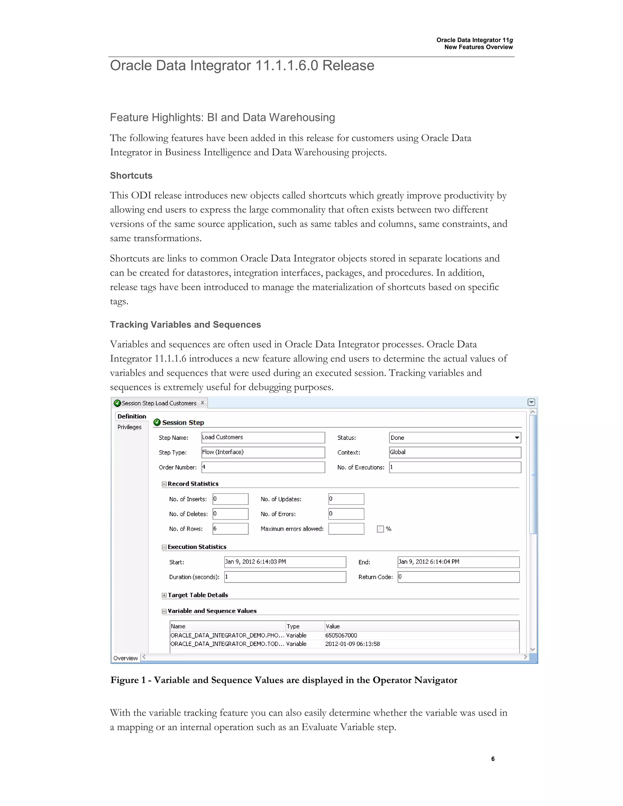 Oracle Data Integrator 11g
New Features Overview
6
Oracle Data Integrator 11.1.1.6.0 Release
Feature Highlights: BI and Data Warehousing
The following features have been added in this release for customers using Oracle Data
Integrator in Business Intelligence and Data Warehousing projects.
Shortcuts
This ODI release introduces new objects called shortcuts which greatly improve productivity by
allowing end users to express the large commonality that often exists between two different
versions of the same source application, such as same tables and columns, same constraints, and
same transformations.
Shortcuts are links to common Oracle Data Integrator objects stored in separate locations and
can be created for datastores, integration interfaces, packages, and procedures. In addition,
release tags have been introduced to manage the materialization of shortcuts based on specific
tags.
Tracking Variables and Sequences
Variables and sequences are often used in Oracle Data Integrator processes. Oracle Data
Integrator 11.1.1.6 introduces a new feature allowing end users to determine the actual values of
variables and sequences that were used during an executed session. Tracking variables and
sequences is extremely useful for debugging purposes.
With the variable tracking feature you can also easily determine whether the variable was used in
a mapping or an internal operation such as an Evaluate Variable step.
Figure 1 - Variable and Sequence Values are displayed in the Operator Navigator
 