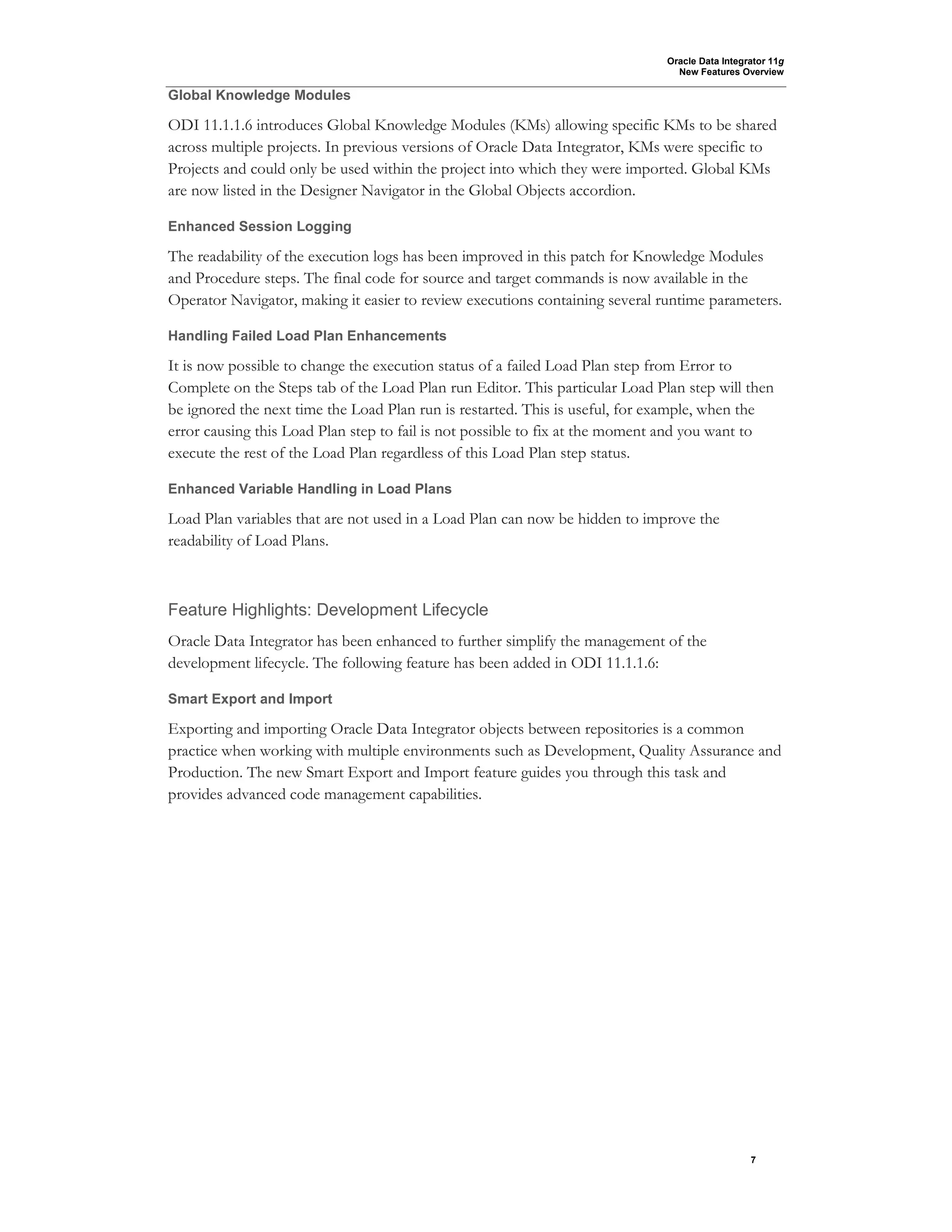 Oracle Data Integrator 11g
New Features Overview
7
Global Knowledge Modules
ODI 11.1.1.6 introduces Global Knowledge Modules (KMs) allowing specific KMs to be shared
across multiple projects. In previous versions of Oracle Data Integrator, KMs were specific to
Projects and could only be used within the project into which they were imported. Global KMs
are now listed in the Designer Navigator in the Global Objects accordion.
Enhanced Session Logging
The readability of the execution logs has been improved in this patch for Knowledge Modules
and Procedure steps. The final code for source and target commands is now available in the
Operator Navigator, making it easier to review executions containing several runtime parameters.
Handling Failed Load Plan Enhancements
It is now possible to change the execution status of a failed Load Plan step from Error to
Complete on the Steps tab of the Load Plan run Editor. This particular Load Plan step will then
be ignored the next time the Load Plan run is restarted. This is useful, for example, when the
error causing this Load Plan step to fail is not possible to fix at the moment and you want to
execute the rest of the Load Plan regardless of this Load Plan step status.
Enhanced Variable Handling in Load Plans
Load Plan variables that are not used in a Load Plan can now be hidden to improve the
readability of Load Plans.
Feature Highlights: Development Lifecycle
Oracle Data Integrator has been enhanced to further simplify the management of the
development lifecycle. The following feature has been added in ODI 11.1.1.6:
Smart Export and Import
Exporting and importing Oracle Data Integrator objects between repositories is a common
practice when working with multiple environments such as Development, Quality Assurance and
Production. The new Smart Export and Import feature guides you through this task and
provides advanced code management capabilities.
 