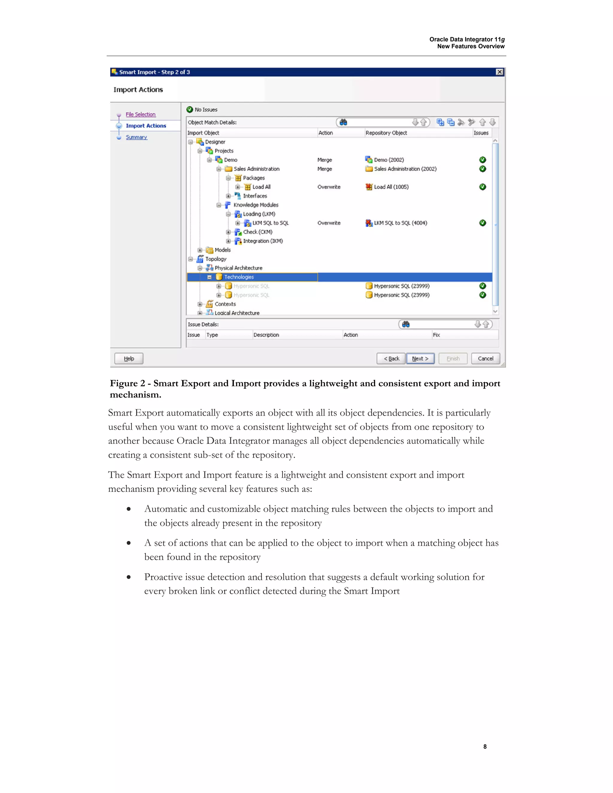 Oracle Data Integrator 11g
New Features Overview
8
Smart Export automatically exports an object with all its object dependencies. It is particularly
useful when you want to move a consistent lightweight set of objects from one repository to
another because Oracle Data Integrator manages all object dependencies automatically while
creating a consistent sub-set of the repository.
The Smart Export and Import feature is a lightweight and consistent export and import
mechanism providing several key features such as:
• Automatic and customizable object matching rules between the objects to import and
the objects already present in the repository
• A set of actions that can be applied to the object to import when a matching object has
been found in the repository
• Proactive issue detection and resolution that suggests a default working solution for
every broken link or conflict detected during the Smart Import
Figure 2 - Smart Export and Import provides a lightweight and consistent export and import
mechanism.
 