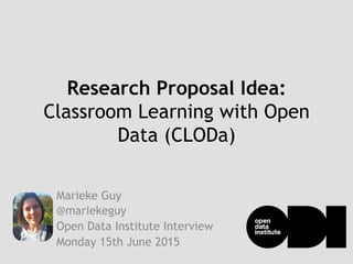 Research Proposal Idea:
Classroom Learning with Open
Data (CLODa)
Marieke Guy
@mariekeguy
Open Data Institute Interview
Monday 15th June 2015
 