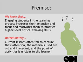 Premise:
We know that…
Engaging students in the learning
process increases their attention and
focus and motivates them to practice
higher-level critical thinking skills
Unfortunately…
Current lessons often fail to capture
their attention, the materials used are
old and irrelevant, and the point of
activities is unclear to the learner
? ??
 