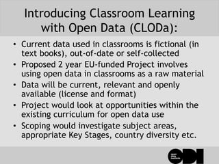 Introducing Classroom Learning
with Open Data (CLODa):
•  Current data used in classrooms is fictional (in
text books), out-of-date or self-collected
•  Proposed 2 year EU-funded Project involves
using open data in classrooms as a raw material
•  Data will be current, relevant and openly
available (license and format)
•  Project would look at opportunities within the
existing curriculum for open data use
•  Scoping would investigate subject areas,
appropriate Key Stages, country diversity etc.
 