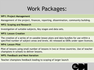 Work Packages:
WP1: Project Management
Management of the project, finances, reporting, dissemination, community building.
WP2: Scoping and Research
Investigation of suitable subjects, Key stages and data sets.
WP3: Lesson Creation
The creation of a series of re-useable lesson plans and data bundles for use within a
specified number of subject areas and levels. All released as OERs under open licences.
WP4: Lesson Pilot
Pilot of lessons using small number of lessons in two or three countries. Use of teacher
champions in schools to deliver lessons.
WP5: Feedback and Next Iteration
Teacher champions feedback leading to scoping of larger launch
 