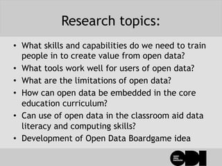 Research topics:
•  What skills and capabilities do we need to train
people in to create value from open data?
•  What tools work well for users of open data?
•  What are the limitations of open data?
•  How can open data be embedded in the core
education curriculum?
•  Can use of open data in the classroom aid data
literacy and computing skills?
•  Development of Open Data Boardgame idea
 