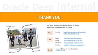 Oracle Deep Internal
Blog
Video
E-mail
NAVER http://cafe.naver.com/playexem
ITPUB http://blog.itpub.net/31135309/
Wordpress https://playexem.wordpress.com/
Slideshare http://www.slideshare.net/playexem
Youtube https://www.youtube.com/channel/UC
5wKR_-A0eL_Pn_EMzoauJg
Research & Contents Team Sook jin, Kim
edu@ex-em.com
For more information, or to schedule an on-site
education, contact via blog or e-mail
 