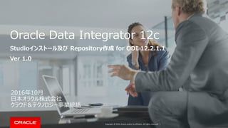 Copyright © 2016, Oracle and/or its affiliates. All rights reserved. |
Oracle Data Integrator 12c
Studioインストール及び Repository作成 for ODI 12.2.1.1
Ver 1.0
2016年10月
日本オラクル株式会社
クラウド＆テクノロジー事業統括
 
