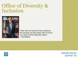 Office of Diversity &
Inclusion
Daniella Garzon
Summer ‘16
“New York Life could not have achieved
the success we enjoy today were it not for
our richly diverse corporate culture.”
~Ted Mathas
 