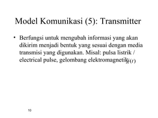 10
Model Komunikasi (5): Transmitter
• Berfungsi untuk mengubah informasi yang akan
dikirim menjadi bentuk yang sesuai dengan media
transmisi yang digunakan. Misal: pulsa listrik /
electrical pulse, gelombang elektromagnetik. )(~ tg
 