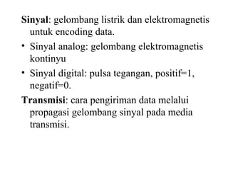 Sinyal: gelombang listrik dan elektromagnetis
untuk encoding data.
• Sinyal analog: gelombang elektromagnetis
kontinyu
• Sinyal digital: pulsa tegangan, positif=1,
negatif=0.
Transmisi: cara pengiriman data melalui
propagasi gelombang sinyal pada media
transmisi.
 
