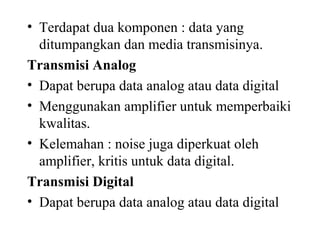 • Terdapat dua komponen : data yang
ditumpangkan dan media transmisinya.
Transmisi Analog
• Dapat berupa data analog atau data digital
• Menggunakan amplifier untuk memperbaiki
kwalitas.
• Kelemahan : noise juga diperkuat oleh
amplifier, kritis untuk data digital.
Transmisi Digital
• Dapat berupa data analog atau data digital
 