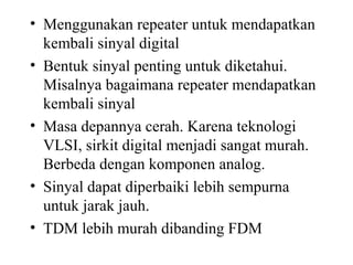 • Menggunakan repeater untuk mendapatkan
kembali sinyal digital
• Bentuk sinyal penting untuk diketahui.
Misalnya bagaimana repeater mendapatkan
kembali sinyal
• Masa depannya cerah. Karena teknologi
VLSI, sirkit digital menjadi sangat murah.
Berbeda dengan komponen analog.
• Sinyal dapat diperbaiki lebih sempurna
untuk jarak jauh.
• TDM lebih murah dibanding FDM
 