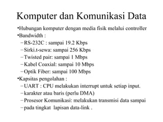 Komputer dan Komunikasi Data
•Hubungan komputer dengan media fisik melalui controller
•Bandwidth :
–RS-232C : sampai 19.2 Kbps
–Sirki.t-sewa: sampai 256 Kbps
–Twisted pair: sampai 1 Mbps
–Kabel Coaxial: sampai 10 Mbps
–Optik Fiber: sampai 100 Mbps
•Kapsitas pengolahan :
–UART : CPU melakukan interrupt untuk setiap input.
–karakter atau baris (perlu DMA)
–Prosesor Komunikasi: melakukan transmisi data sampai
–pada tingkat lapisan data-link .
 