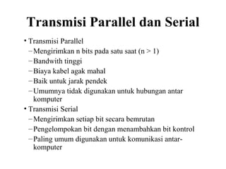 Transmisi Parallel dan Serial
• Transmisi Parallel
–Mengirimkan n bits pada satu saat (n > 1)
–Bandwith tinggi
–Biaya kabel agak mahal
–Baik untuk jarak pendek
–Umumnya tidak digunakan untuk hubungan antar
komputer
• Transmisi Serial
–Mengirimkan setiap bit secara bemrutan
–Pengelompokan bit dengan menambahkan bit kontrol
–Paling umum digunakan untuk komunikasi antar-
komputer
 