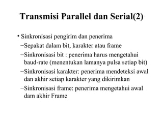 Transmisi Parallel dan Serial(2)
• Sinkronisasi pengirim dan penerima
–Sepakat dalam bit, karakter atau frame
–Sinkronisasi bit : penerima harus mengetahui
baud-rate (menentukan lamanya pulsa setiap bit)
–Sinkronisasi karakter: penerima mendeteksi awal
dan akhir setiap karakter yang dikirimkan
–Sinkronisasi frame: penerima mengetahui awal
dam akhir Frame
 
