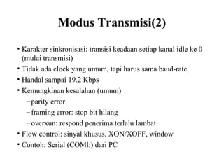 Modus Transmisi(2)
• Karakter sinkronisasi: transisi keadaan setiap kanal idle ke 0
(mulai transmisi)
• Tidak ada clock yang umum, tapi harus sama baud-rate
• Handal sampai 19.2 Kbps
• Kemungkinan kesalahan (umum)
–parity error
–framing error: stop bit hilang
–overxun: respond penerima terlalu lambat
• Flow control: sinyal khusus, XON/XOFF, window
• Contoh: Serial (COMl:) dari PC
 