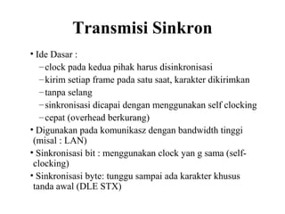 Transmisi Sinkron
• Ide Dasar :
–clock pada kedua pihak harus disinkronisasi
–kirim setiap frame pada satu saat, karakter dikirimkan
–tanpa selang
–sinkronisasi dicapai dengan menggunakan self clocking
–cepat (overhead berkurang)
• Digunakan pada komunikasz dengan bandwidth tinggi
(misal : LAN)
• Sinkronisasi bit : menggunakan clock yan g sama (self-
clocking)
• Sinkronisasi byte: tunggu sampai ada karakter khusus
tanda awal (DLE STX)
 
