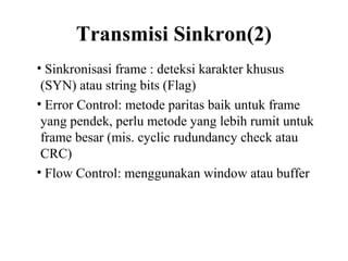 Transmisi Sinkron(2)
• Sinkronisasi frame : deteksi karakter khusus
(SYN) atau string bits (Flag)
• Error Control: metode paritas baik untuk frame
yang pendek, perlu metode yang lebih rumit untuk
frame besar (mis. cyclic rudundancy check atau
CRC)
• Flow Control: menggunakan window atau buffer
 