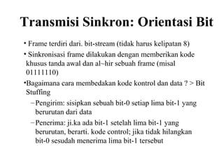 Transmisi Sinkron: Orientasi Bit
• Frame terdiri dari. bit-stream (tidak harus kelipatan 8)
• Sinkronisasi frame dilakukan dengan memberikan kode
khusus tanda awal dan al~hir sebuah frame (misal
01111110)
•Bagaimana cara membedakan kode kontrol dan data ? > Bit
Stuffing
–Pengirim: sisipkan sebuah bit-0 setiap lima bit-1 yang
berurutan dari data
–Penerima: ji.ka ada bit-1 setelah lima bit-1 yang
berurutan, berarti. kode control; jika tidak hilangkan
bit-0 sesudah menerima lima bit-1 tersebut
 