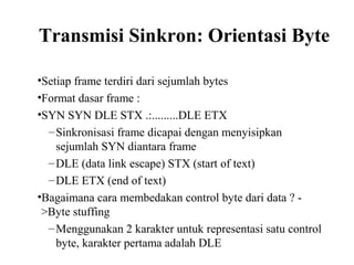 Transmisi Sinkron: Orientasi Byte
•Setiap frame terdiri dari sejumlah bytes
•Format dasar frame :
•SYN SYN DLE STX .:.........DLE ETX
–Sinkronisasi frame dicapai dengan menyisipkan
sejumlah SYN diantara frame
–DLE (data link escape) STX (start of text)
–DLE ETX (end of text)
•Bagaimana cara membedakan control byte dari data ? -
>Byte stuffing
–Menggunakan 2 karakter untuk representasi satu control
byte, karakter pertama adalah DLE
 