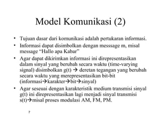 7
Model Komunikasi (2)
• Tujuan dasar dari komunikasi adalah pertukaran informasi.
• Informasi dapat disimbolkan dengan messsage m, misal
message “Hallo apa Kabar”
• Agar dapat dikirimkan informasi ini direpresentasikan
dalam sinyal yang berubah secara waktu (time-varying
signal) disimbolkan g(t)  deretan tegangan yang berubah
secara waktu yang merepresentasikan bit-bit
(informasikarakterbitsinyal)
• Agar seseuai dengan karakteristik medium transmisi sinyal
g(t) ini direpresentasikan lagi menjadi sinyal transmisi
s(t)misal proses modulasi AM, FM, PM.
 