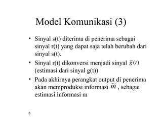8
Model Komunikasi (3)
• Sinyal s(t) diterima di penerima sebagai
sinyal r(t) yang dapat saja telah berubah dari
sinyal s(t).
• Sinyal r(t) dikonversi menjadi sinyal
(estimasi dari sinyal g(t))
• Pada akhirnya perangkat output di penerima
akan memproduksi informasi , sebagai
estimasi informasi m
)(~ tg
m~
 