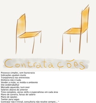 Processo simples, sem burocracia
Indicações ajudam muito
Tranparencia nas entrevistas
Dinheiro não é tudo
Vender a visão, vc molda o ambiente
Site ondetrabalhar
Mercado aquecido, turn over
Salários abaixo do anterior
Time completo, vários skills e especialistas em cada área
Plano de carreira, faixas de salário  
Plano de opções
Twitter para vagas
Contratar não é trivial, consultoria não resolve sempre... *
 