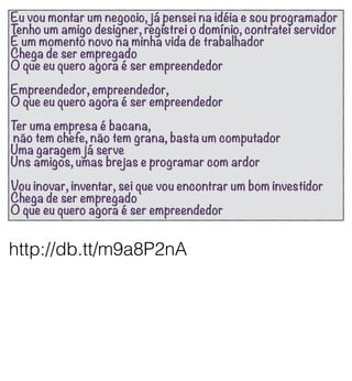 Eu vou montar um negocio, já pensei na idéia e sou programador
Tenho um amigo designer, registrei o domínio, contratei servidor
É um momento novo na minha vida de trabalhador
Chega de ser empregado
O que eu quero agora é ser empreendedor
Empreendedor, empreendedor,
O que eu quero agora é ser empreendedor
Ter uma empresa é bacana,
não tem chefe, não tem grana, basta um computador
Uma garagem já serve
Uns amigos, umas brejas e programar com ardor
Vou inovar, inventar, sei que vou encontrar um bom investidor
Chega de ser empregado
O que eu quero agora é ser empreendedor


http://db.tt/m9a8P2nA
 