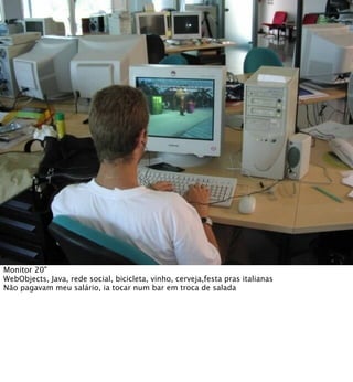 Monitor 20"
WebObjects, Java, rede social, bicicleta, vinho, cerveja,festa pras italianas
Não pagavam meu salário, ia tocar num bar em troca de salada
 