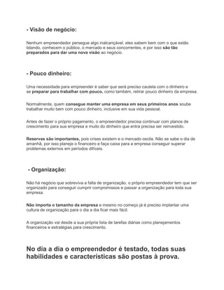 - Visão de negócio:
Nenhum empreendedor persegue algo inalcançável, eles sabem bem com o que estão
lidando, conhecem o público, o mercado e seus concorrentes, e por isso são tão
preparados para dar uma nova visão ao negócio.
- Pouco dinheiro:
Uma necessidade para empreender é saber que será preciso cautela com o dinheiro e
se preparar para trabalhar com pouco, como também, retirar pouco dinheiro da empresa.
Normalmente, quem consegue manter uma empresa em seus primeiros anos soube
trabalhar muito bem com pouco dinheiro, inclusive em sua vida pessoal.
Antes de fazer o próprio pagamento, o empreendedor precisa continuar com planos de
crescimento para sua empresa e muito do dinheiro que entra precisa ser reinvestido.
Reservas são importantes, pois crises existem e o mercado oscila. Não se sabe o dia de
amanhã, por isso planeje o financeiro e faça caixa para a empresa conseguir superar
problemas externos em períodos difíceis.
- Organização:
Não há negócio que sobreviva a falta de organização, o próprio empreendedor tem que ser
organizado para conseguir cumprir compromissos e passar a organização para toda sua
empresa.
Não importa o tamanho da empresa e mesmo no começo já é preciso implantar uma
cultura de organização para o dia a dia ficar mais fácil.
A organização vai desde a sua própria lista de tarefas diárias como planejamentos
financeiros e estratégias para crescimento.
No dia a dia o empreendedor é testado, todas suas
habilidades e características são postas à prova.
 