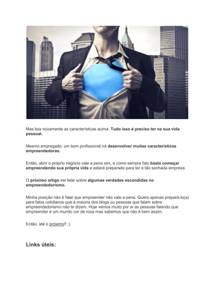 Mas leia novamente as características acima. Tudo isso é preciso ter na sua vida
pessoal.
Mesmo empregado, um bom profissional irá desenvolver muitas características
empreendedoras.
Então, abrir o próprio negócio vale a pena sim, e como sempre falo basta começar
empreendendo sua própria vida e estará preparado para ter a tão sonhada empresa.
O próximo artigo irei falar sobre algumas verdades escondidas no
empreendedorismo.
Minha posição não é falar que empreender não vale a pena. Quero apenas prepará-lo(a)
para fatos cotidianos que a maioria dos blogs ou pessoas que falam sobre
empreendedorismo não te dizem. Hoje vemos muito por aí as pessoas falando que
empreender é um mundo cor de rosa mas sabemos que não é bem assim.
Então, até o próximo!! ;)
Links úteis:
 