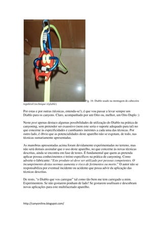 Fig. 16: Diablo usado na montagem de cabeceira
regulável (technique réglable).

Por estas e por outras (técnicas, entenda-se!), é que vou passar a levar sempre um
Diablo para os canyons. Claro, acompanhado por um Oito ou, melhor, um Oito Duplo :)

Neste post apenas destaco algumas possibilidades de utilização do Diablo na prática de
canyoning, sem pretender ser exaustivo (nem este seria o suporte adequado para tal) no
que concerne às especificidades e cambiantes inerentes a cada uma das técnicas. Por
outro lado, é óbvio que as potencialidades deste aparelho não se esgotam, de todo, nas
técnicas sumariamente apresentadas.

As manobras apresentadas acima foram devidamente experimentadas no terreno, mas
não será demais assinalar que o uso deste aparelho, no que concerne às novas técnicas
descritas, ainda se encontra em fase de testes. É fundamental que quem as pretenda
aplicar possua conhecimentos e treino específicos na prática de canyoning. Como
adverte o fabricante: “Este produto só deve ser utilizado por pessoas competentes. O
incumprimento destas normas aumenta o risco de ferimentos ou morte.” O autor não se
responsabiliza por eventual incidente ou acidente que possa advir da aplicação das
técnicas descritas.

De resto, “o Diablo que vos carregue” tal como tão bem me tem carregado a mim.
Experimentem. Se não gostarem ponham de lado! Se gostarem usufruam e descubram
novas aplicações para este multifacetado aparelho.




http://canyonilinx.blogspot.com/
 