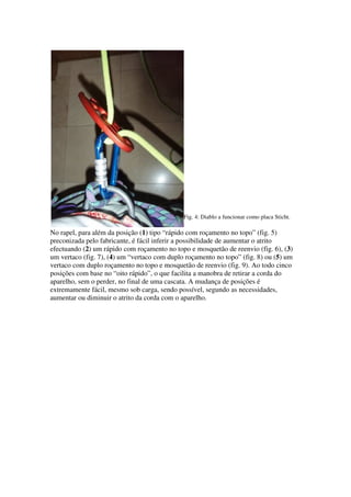 Fig. 4: Diablo a funcionar como placa Sticht.

No rapel, para além da posição (1) tipo “rápido com roçamento no topo” (fig. 5)
preconizada pelo fabricante, é fácil inferir a possibilidade de aumentar o atrito
efectuando (2) um rápido com roçamento no topo e mosquetão de reenvio (fig. 6), (3)
um vertaco (fig. 7), (4) um “vertaco com duplo roçamento no topo” (fig. 8) ou (5) um
vertaco com duplo roçamento no topo e mosquetão de reenvio (fig. 9). Ao todo cinco
posições com base no “oito rápido”, o que facilita a manobra de retirar a corda do
aparelho, sem o perder, no final de uma cascata. A mudança de posições é
extremamente fácil, mesmo sob carga, sendo possível, segundo as necessidades,
aumentar ou diminuir o atrito da corda com o aparelho.
 